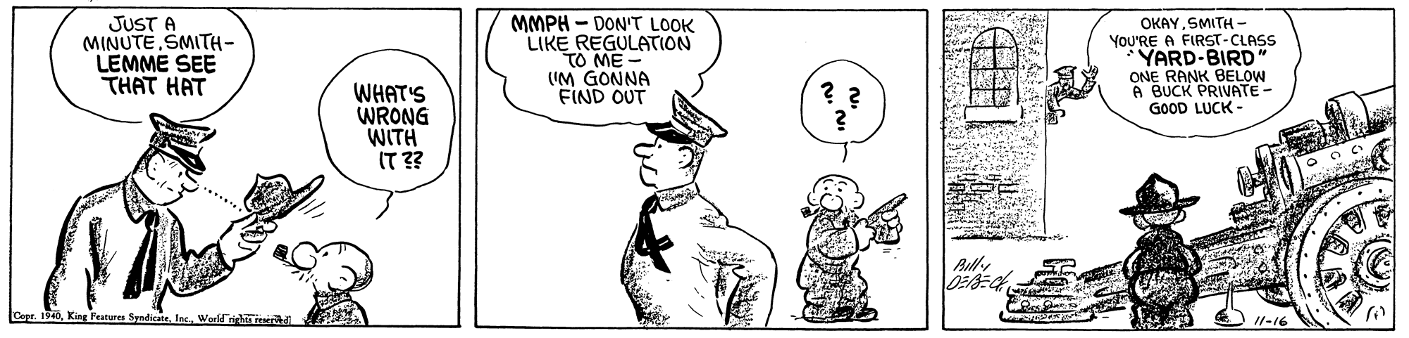 Gesture OCR: JUST A MINUTESMITH- LEMME SEE THAT HAT MMPH - DON'T LOOK LIKE REGULATION TO ME - (IM GONNA FIND OUT OKAYSMITH - YOU'RE A FIRST-CLASS YARD-BIRD ONE RANK BELOW A BUCK PRIVATE- GOOD LUCK - WHAT'S WRONG WITH IT ?? ? ? Capr. 1940World righ raerdi //-16 JUST A MINUTESMITH- LEMME SEE THAT HAT MMPH - DON'T LOOK LIKE REGULATION TO ME - (IM GONNA FIND OUT OKAYSMITH - YOU'RE A FIRST-CLASS YARD-BIRD ONE RANK BELOW A BUCK PRIVATE- GOOD LUCK - WHAT'S WRONG WITH IT ?? ? ? Capr. 1940King Peatures SyndicateWorld righ raerdi //-16