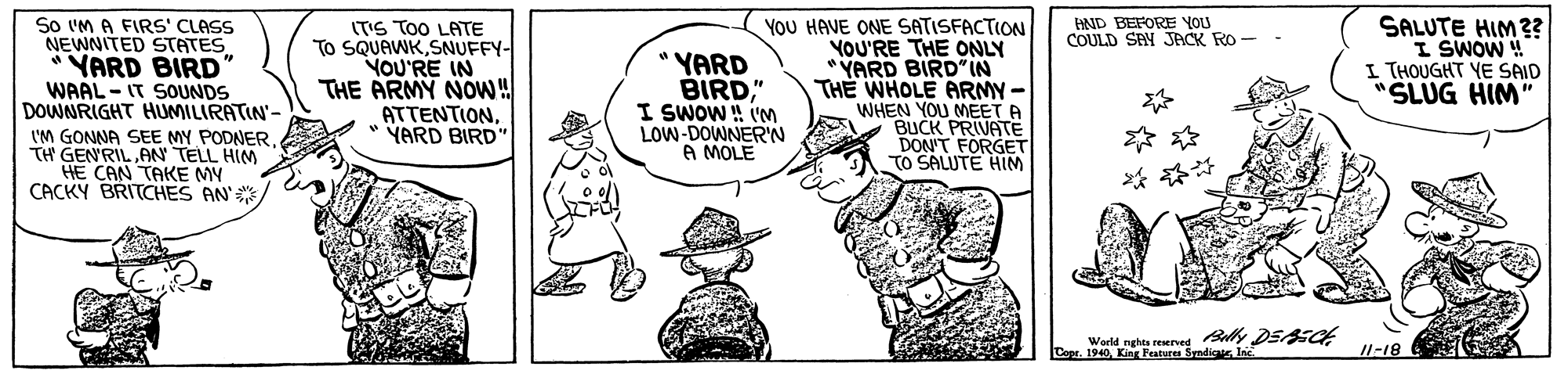 Hat OCR: YoU HAVE ONE SATISFACTION YOU'RE THE ONLY YARD BIRD" IN THE WHOLE ARMY- WHEN YOU MEET A BUCK PRIVATE DON'T FORGET TO SALUTE HIM SALUTE HIM ?? I SWOW ! I THOUGHT YE SAID "SLUG HIM" HND BEFORE YOU COULD SAY JACK RO So IM A FIRS' CLASS NEWNITED STATES *YARD BIRD' WAAL-IT SOUNDS DOWNRIGHT HUMILIRATIN'- (TIS ToO LATE To SQUAWKSNUFFY- YOU'RE IN THE ARMY NOW! ATTENTION* YARD BIRD" "YARD BIRD" I SWOW ! IM LOW-DOWNER'N A MOLE I'M GONNA SEE MY PODNER TH GENRIL AN TELL HIM CAN TAKE MY CACKY BRITCHES AN' World nghts rewerved Baly DSAECt Co. 1940King Feature Sendigui 11-18 YoU HAVE ONE SATISFACTION YOU'RE THE ONLY YARD BIRD" IN THE WHOLE ARMY- WHEN YOU MEET A BUCK PRIVATE DON'T FORGET TO SALUTE HIM SALUTE HIM ?? I SWOW ! I THOUGHT YE SAID "SLUG HIM" HND BEFORE YOU COULD SAY JACK RO So IM A FIRS' CLASS NEWNITED STATES *YARD BIRD' WAAL-IT SOUNDS DOWNRIGHT HUMILIRATIN'- (TIS ToO LATE To SQUAWKSNUFFY- YOU'RE IN THE ARMY NOW! ATTENTION* YARD BIRD" "YARD BIRD" I SWOW ! IM LOW-DOWNER'N A MOLE I'M GONNA SEE MY PODNER TH GENRIL AN TELL HIM CAN TAKE MY CACKY BRITCHES AN' World nghts rewerved Baly DSAECt Co. 1940King Feature Sendigui 11-18