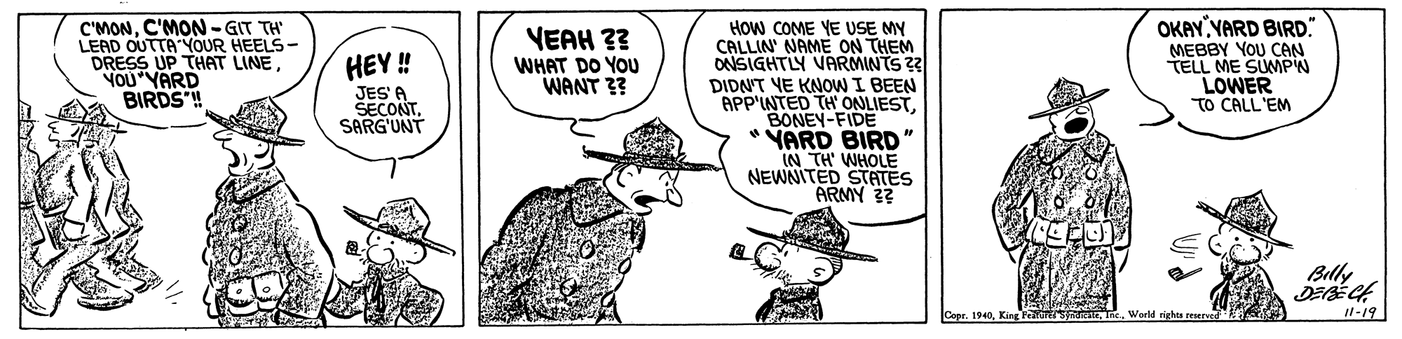 Gesture OCR: C'MONC'MON-GIT TH LEAD OUTTA YOUR HEELS- DRESS UP THAT LINEYOU YARD BIRDS! OKAY YARD BIRD." MEBBY YOU CAN TELL ME SUMPN LOWER TO CALL'EM How COME YE USE MY CALLIN' NAME ON THEM ONSIGHTLY VARMINTS 2 DIDNT YE KNOW I BEEN APP'INTED TH ONLIESTBONEY-FIDE * VARD BIRD" IN TH' WHOLE NEWNITED STATES ARMY 3? VEAH ?? WHAT DO YOU WANT 3? HEY ! JES' A SECONTSARG'UNT Belly Copr. 1940Inc. World righos reserved Il-19 C'MONC'MON-GIT TH LEAD OUTTA YOUR HEELS- DRESS UP THAT LINEYOU YARD BIRDS! OKAY YARD BIRD." MEBBY YOU CAN TELL ME SUMPN LOWER TO CALL'EM How COME YE USE MY CALLIN' NAME ON THEM ONSIGHTLY VARMINTS 2 DIDNT YE KNOW I BEEN APP'INTED TH ONLIESTBONEY-FIDE * VARD BIRD" IN TH' WHOLE NEWNITED STATES ARMY 3? VEAH ?? WHAT DO YOU WANT 3? HEY ! JES' A SECONTSARG'UNT Belly Copr. 1940King Fentre SnureteInc. World righos reserved Il-19