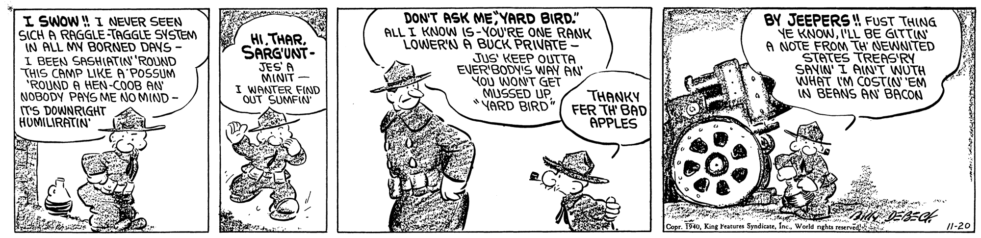 Jaw OCR: I SWOW ! I NEVER SEEN SICH A RAGGLE TAGGLE SYSTEM IN ALL MY BORNED DAYS I BEEN SASHIATIN'ROUND THIS CAMP LIKE A'POSSUM 'ROUND A HEN-COOB AN NOBODY PAYS ME NO MIND - IT'S DOWNRIGHT HUMILIRATIN HI THARSARG'UNT- JES' A MINIT - I WANTER FIND OUT SUMFIN DON'T ASK MEYARD BIRD." ALL I KNOW IS-YOU'RE ONE RANK LOWER'N A BUCK PRIVATE - JUS' KEEP OUTTA EVER'BODYIS WAY AN YOU WON'T GET MUSSED UP *VARD BIRD BY JEEPERS !! FUST THING YE KNOWI'LL BE GITTIN A NOTE FROM TH NEWNITED STATES TREAS'RY SAVIN' I AIN'T WUTH WHAT I'M COSTIN EM IN BEANS AN BACON THANKY FER TH' BAD APPLES Cer. 1940Inc. World nghea reservid 11-20 I SWOW ! I NEVER SEEN SICH A RAGGLE TAGGLE SYSTEM IN ALL MY BORNED DAYS I BEEN SASHIATIN'ROUND THIS CAMP LIKE A'POSSUM 'ROUND A HEN-COOB AN NOBODY PAYS ME NO MIND - IT'S DOWNRIGHT HUMILIRATIN HI THARSARG'UNT- JES' A MINIT - I WANTER FIND OUT SUMFIN DON'T ASK MEYARD BIRD." ALL I KNOW IS-YOU'RE ONE RANK LOWER'N A BUCK PRIVATE - JUS' KEEP OUTTA EVER'BODYIS WAY AN YOU WON'T GET MUSSED UP *VARD BIRD BY JEEPERS !! FUST THING YE KNOWI'LL BE GITTIN A NOTE FROM TH NEWNITED STATES TREAS'RY SAVIN' I AIN'T WUTH WHAT I'M COSTIN EM IN BEANS AN BACON THANKY FER TH' BAD APPLES Cer. 1940King Features SyndicaneInc. World nghea reservid 11-20