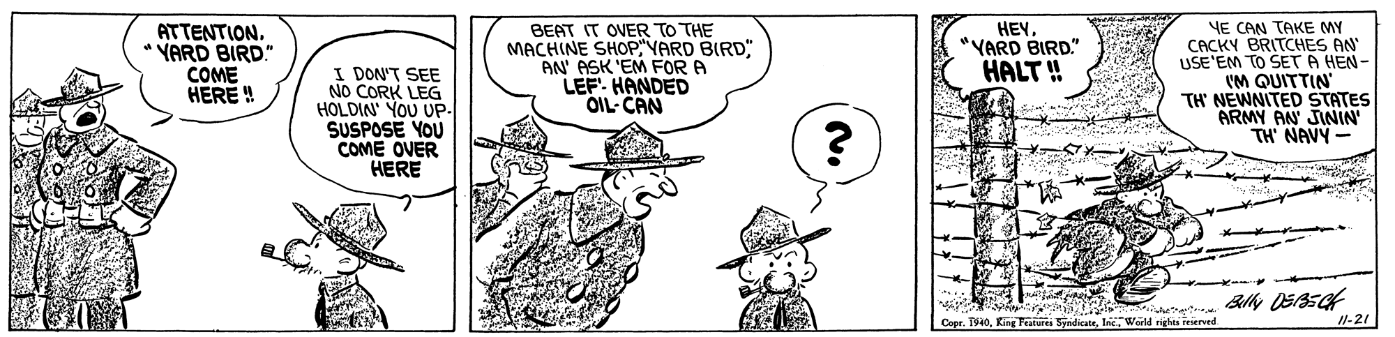 Organism OCR: YE CAN TAKE MY CACKY BRITCHES AN USE'EM TO SET A HEN- VM QUITTIN TH NEWNITED STATES ARMY AN JININ' TH' NAVY - ATTENTION. * VARD BIRD." COME HERE ! BEAT IT OVER TO THE MACHINE SHOPVARD BIRD AN' ASK 'EM FOR A LEF HANDED OIL CAN HEY"YARD BIRD." HALT ! I DON'T SEE NO CORK LEG HOLDIN' YOU UP- SUSPOSE YOU COME OVER HERE Copr. 1940World rights reserved 11-21 YE CAN TAKE MY CACKY BRITCHES AN USE'EM TO SET A HEN- VM QUITTIN TH NEWNITED STATES ARMY AN JININ' TH' NAVY - ATTENTION. * VARD BIRD." COME HERE ! BEAT IT OVER TO THE MACHINE SHOPVARD BIRD AN' ASK 'EM FOR A LEF HANDED OIL CAN HEY"YARD BIRD." HALT ! I DON'T SEE NO CORK LEG HOLDIN' YOU UP- SUSPOSE YOU COME OVER HERE Copr. 1940King Peatures SyndicateWorld rights reserved 11-21