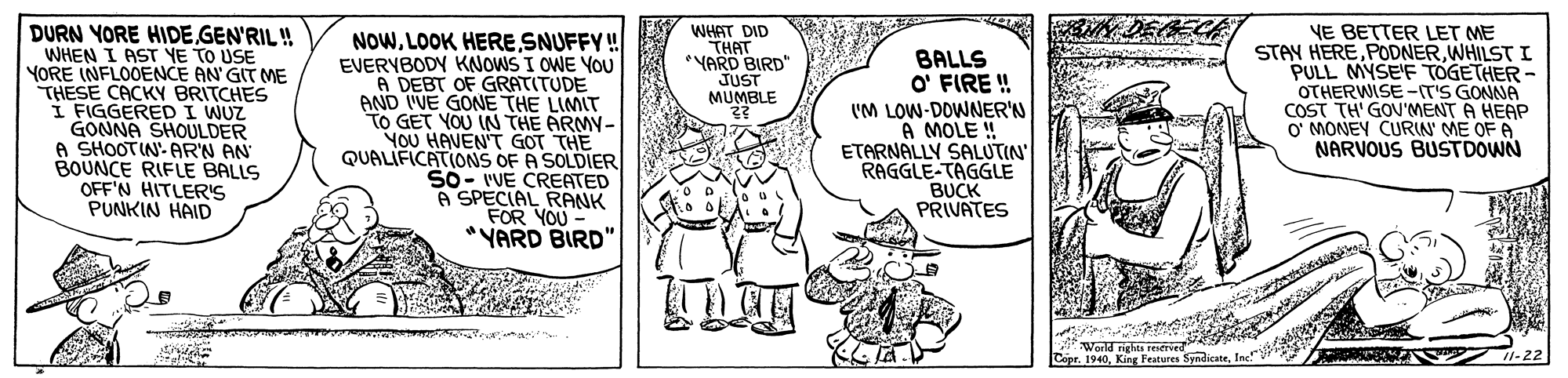 Mammal OCR: DURN YORE HIDE GEN'RIL ! WHEN I AST YE TO USE YORE INFLOOENCE AN' GIT ME THESE CACKY BRITCHES I FIGGERED I WUZ GONNA SHOULDER A SHOOTIN- AR'N AN BOUNCE RIFLE BALLS OFF'N HITLER'S PUNKIN HAID VE BETTER LET ME STAY HEREWHILSTI PULL MYSE'F TOGETHER - OTHERWISE-IT'S GONNA COST TH' GOV'MENT A HEAP O' MONEY CURIN' ME OF A NARVOUS BUSTDOWN WHAT DID THAT *YARD BIRD" JUST MUMBLE NOWSNUFFY ! EVERYBODY KNOWS I OWE YOU A DEBT OF GRATITUDE AND I'VE GONE THE LIMIT TO GET YOU IN THE ARMY- YoU HAVEN'T GOT THE QUALIFICATIONS OF A SOLDIER SO- 'VE CREATED A SPECIAL RANK FOR YOU *YARD BIRD' BALLS O' FIRE ! I'M LOW-DOWNER'N A MOLE ! ETARNALLY SALUTIN' RAGGLE-TAGGLE BUCK PRIVATES World rights restried Copr. 1940DURN YORE HIDE GEN'RIL ! WHEN I AST YE TO USE YORE INFLOOENCE AN' GIT ME THESE CACKY BRITCHES I FIGGERED I WUZ GONNA SHOULDER A SHOOTIN- AR'N AN BOUNCE RIFLE BALLS OFF'N HITLER'S PUNKIN HAID VE BETTER LET ME STAY HEREWHILSTI PULL MYSE'F TOGETHER - OTHERWISE-IT'S GONNA COST TH' GOV'MENT A HEAP O' MONEY CURIN' ME OF A NARVOUS BUSTDOWN WHAT DID THAT *YARD BIRD" JUST MUMBLE NOWLOOK HERESNUFFY ! EVERYBODY KNOWS I OWE YOU A DEBT OF GRATITUDE AND I'VE GONE THE LIMIT TO GET YOU IN THE ARMY- YoU HAVEN'T GOT THE QUALIFICATIONS OF A SOLDIER SO- 'VE CREATED A SPECIAL RANK FOR YOU *YARD BIRD' BALLS O' FIRE ! I'M LOW-DOWNER'N A MOLE ! ETARNALLY SALUTIN' RAGGLE-TAGGLE BUCK PRIVATES World rights restried Copr. 1940King Features Syndicste