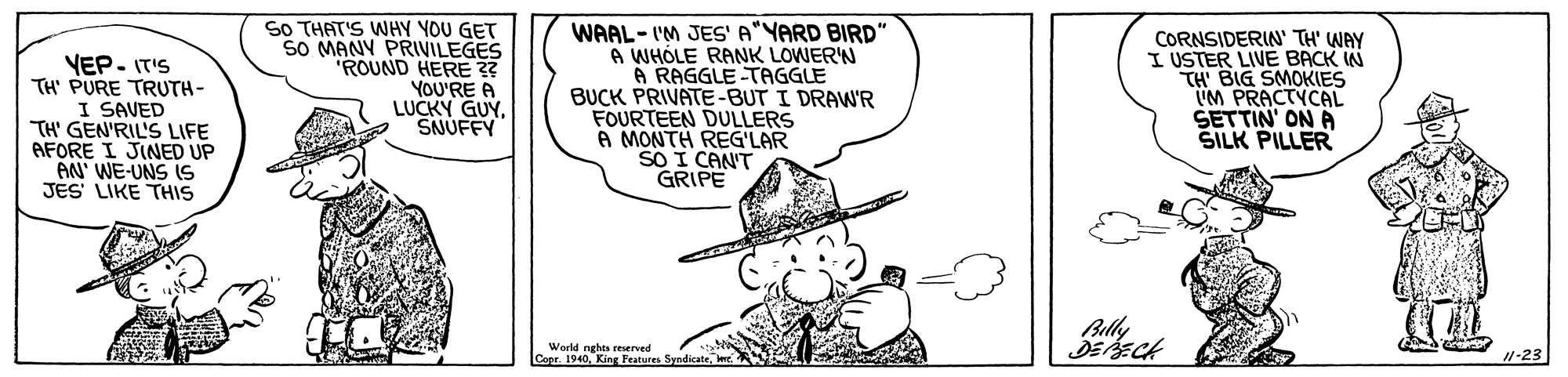 Line OCR: VEP- IT'S TH' PURE TRUTH- I SAVED TH' GEN'RIL'S LIFE AFORE I JINED UP AN' WE-UNS S JES' LIKE THIS SO THAT'S WHY YOU GET SO MANY PRIVILEGES "ROUND HERE ?? YOU'RE A LUCKY GUYSNUFFY WAAL- I'M JES' A"YARD BIRD" A WHÓLE RANK LOWER'N A RAGGLE -TAGGLE BUCK PRIVATE-BUT I DRAW'R FOURTEEN DULLERS A MONTH REG'LAR SO I CANT GRIPE CORNSIDERIN' TH' WAY I USTER LIVE BACK IN TH BIG SMOKIES UM PRACTYCAL SETTIN' ON A SILK PILLER Billy World nghts reerved Copr. 19401-23 VEP- IT'S TH' PURE TRUTH- I SAVED TH' GEN'RIL'S LIFE AFORE I JINED UP AN' WE-UNS S JES' LIKE THIS SO THAT'S WHY YOU GET SO MANY PRIVILEGES "ROUND HERE ?? YOU'RE A LUCKY GUYSNUFFY WAAL- I'M JES' A"YARD BIRD" A WHÓLE RANK LOWER'N A RAGGLE -TAGGLE BUCK PRIVATE-BUT I DRAW'R FOURTEEN DULLERS A MONTH REG'LAR SO I CANT GRIPE CORNSIDERIN' TH' WAY I USTER LIVE BACK IN TH BIG SMOKIES UM PRACTYCAL SETTIN' ON A SILK PILLER Billy World nghts reerved Copr. 1940King Peatures Syndicate