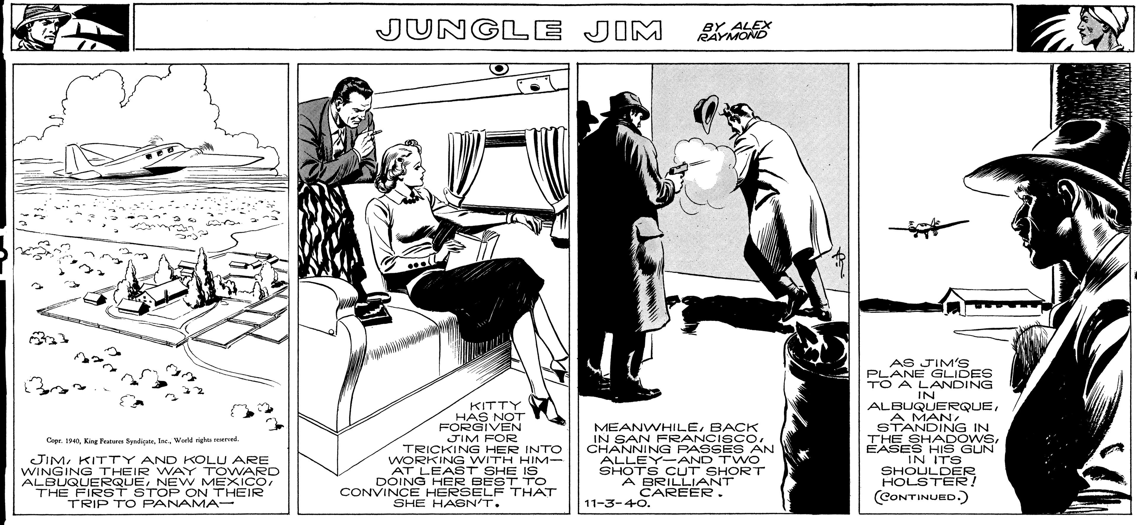 Humour OCR: STANDING IN JUNGLE JIM RAYMOND KITTY HAS NOT FORGIVEN JIM FOR TRICKING HER INTO WORKING WITH HIM- AT LEAST SHE IS DOING HER BEST TO CONVINCE HERSELF THAT MEANWHILEBACK IN SAN FRANCI SCOCHANNING PASSES AN ALLEY-AND TWO SHOTS CUT SHORT A BRILLIANT CAREER . AS JIM'S PLANE GLIDES TO A LANDING IN ALBUQUERQUEA MAN STANDING IN THE SHADOWSEASES HIS GUN IN ITS SHOULD ER HOLSTER! Capr. 1940World rights reervel. JIMKITTY AND KOLU ARE WINGING THEIR WVAY TOWARD ALBUQUERQUETHE FIRST STOP ON THEIR TRIP TO PANAMA- (CONTINUED.) SHE HASN'T. 11-3-40. STANDING IN JUNGLE JIM RAYMOND KITTY HAS NOT FORGIVEN JIM FOR TRICKING HER INTO WORKING WITH HIM- AT LEAST SHE IS DOING HER BEST TO CONVINCE HERSELF THAT MEANWHILEBACK IN SAN FRANCI SCOCHANNING PASSES AN ALLEY-AND TWO SHOTS CUT SHORT A BRILLIANT CAREER . AS JIM'S PLANE GLIDES TO A LANDING IN ALBUQUERQUEA MAN STANDING IN THE SHADOWSEASES HIS GUN IN ITS SHOULD ER HOLSTER! Capr. 1940King Peaturn SyndicateWorld rights reervel. JIMKITTY AND KOLU ARE WINGING THEIR WVAY TOWARD ALBUQUERQUENEW MEXICOTHE FIRST STOP ON THEIR TRIP TO PANAMA- (CONTINUED.) SHE HASN'T. 11-3-40.