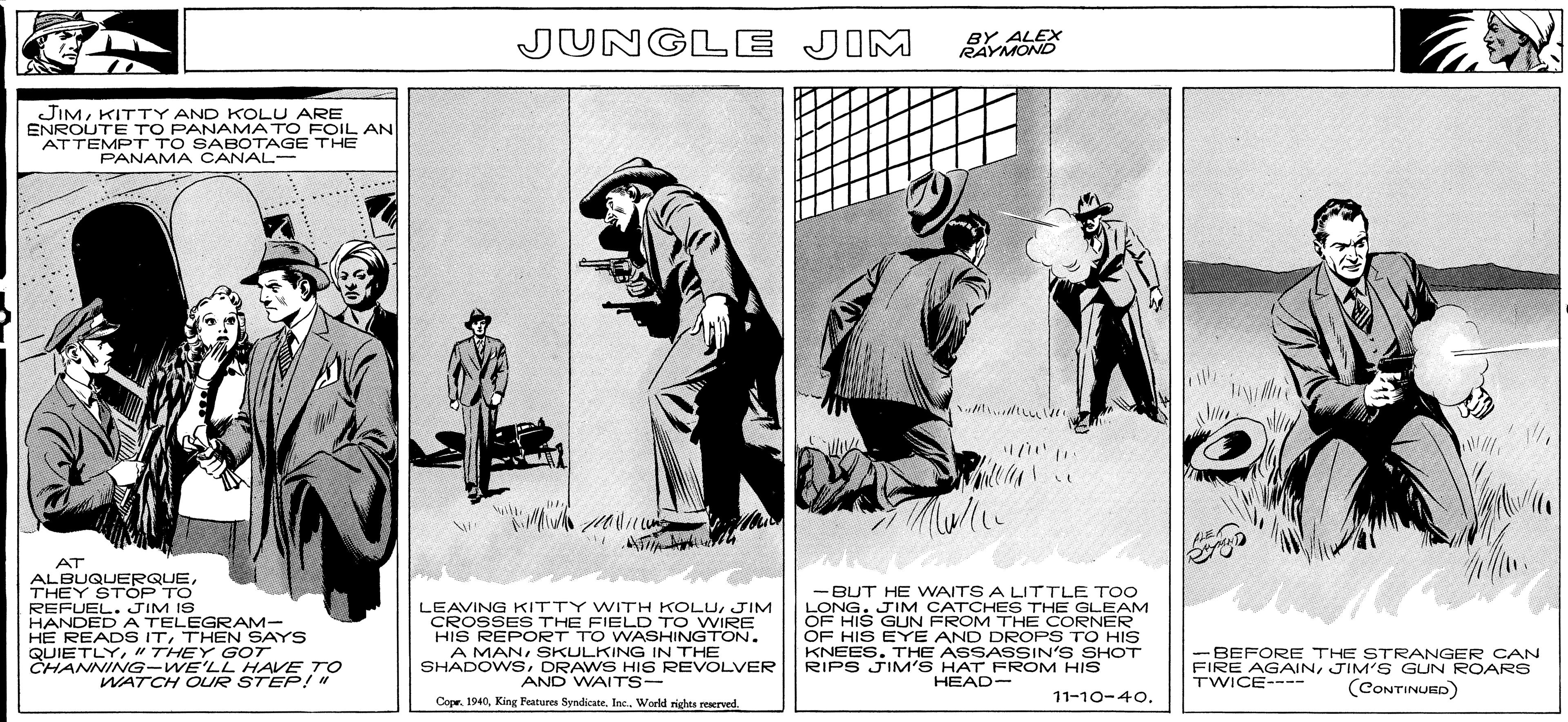 Slope OCR: JUNGLE JIM BY ALEX RAYMOND JIMKITTY AND KOLU ARE ENROUTE TO PANAMATO FOIL AN ATTEMPT TO SABOTAGE THE PANAMA CANAL- th AT ALBUQUERQUETHEY STÓP TO REFUEL. JIM IS HANDED A TELEGRAM- HE READS ITTHEN SAYS QUIETLY" THEY GOT CHANNING-WE'LL HAVE TO LEAVING KITTY WITH KOLUJIM CROSSES THE FIELD TO WIRE HIS REPORT TO WASHINGTON. A MANSKULKING IN THE SHADOWSDRAWS HIS REVOLVER AND WAITS- -BUT HE WAITS A LITTLE TOO LONG. JIM CATCHES THE GLEAM OF HIS GUN FROM THE CORNER OF HIS EYE AND DROPS TO HIS KNEES. THE ASSASSIN'S SHOT RIPS JIM'S HAT FROM HIS HEAD- -BEFORE THE STRANGER CAN FIRE AGAINJIM' S GUN ROARS TWICE---- WATCH OUR STEP!" (CONTINUED) Cone. 1940Inc. World righes reserved. 11-10-40. JUNGLE JIM BY ALEX RAYMOND JIMKITTY AND KOLU ARE ENROUTE TO PANAMATO FOIL AN ATTEMPT TO SABOTAGE THE PANAMA CANAL- th AT ALBUQUERQUETHEY STÓP TO REFUEL. JIM IS HANDED A TELEGRAM- HE READS ITTHEN SAYS QUIETLY" THEY GOT CHANNING-WE'LL HAVE TO LEAVING KITTY WITH KOLUJIM CROSSES THE FIELD TO WIRE HIS REPORT TO WASHINGTON. A MANSKULKING IN THE SHADOWSDRAWS HIS REVOLVER AND WAITS- -BUT HE WAITS A LITTLE TOO LONG. JIM CATCHES THE GLEAM OF HIS GUN FROM THE CORNER OF HIS EYE AND DROPS TO HIS KNEES. THE ASSASSIN'S SHOT RIPS JIM'S HAT FROM HIS HEAD- -BEFORE THE STRANGER CAN FIRE AGAINJIM' S GUN ROARS TWICE---- WATCH OUR STEP!" (CONTINUED) Cone. 1940King Features SyndicateInc. World righes reserved. 11-10-40.