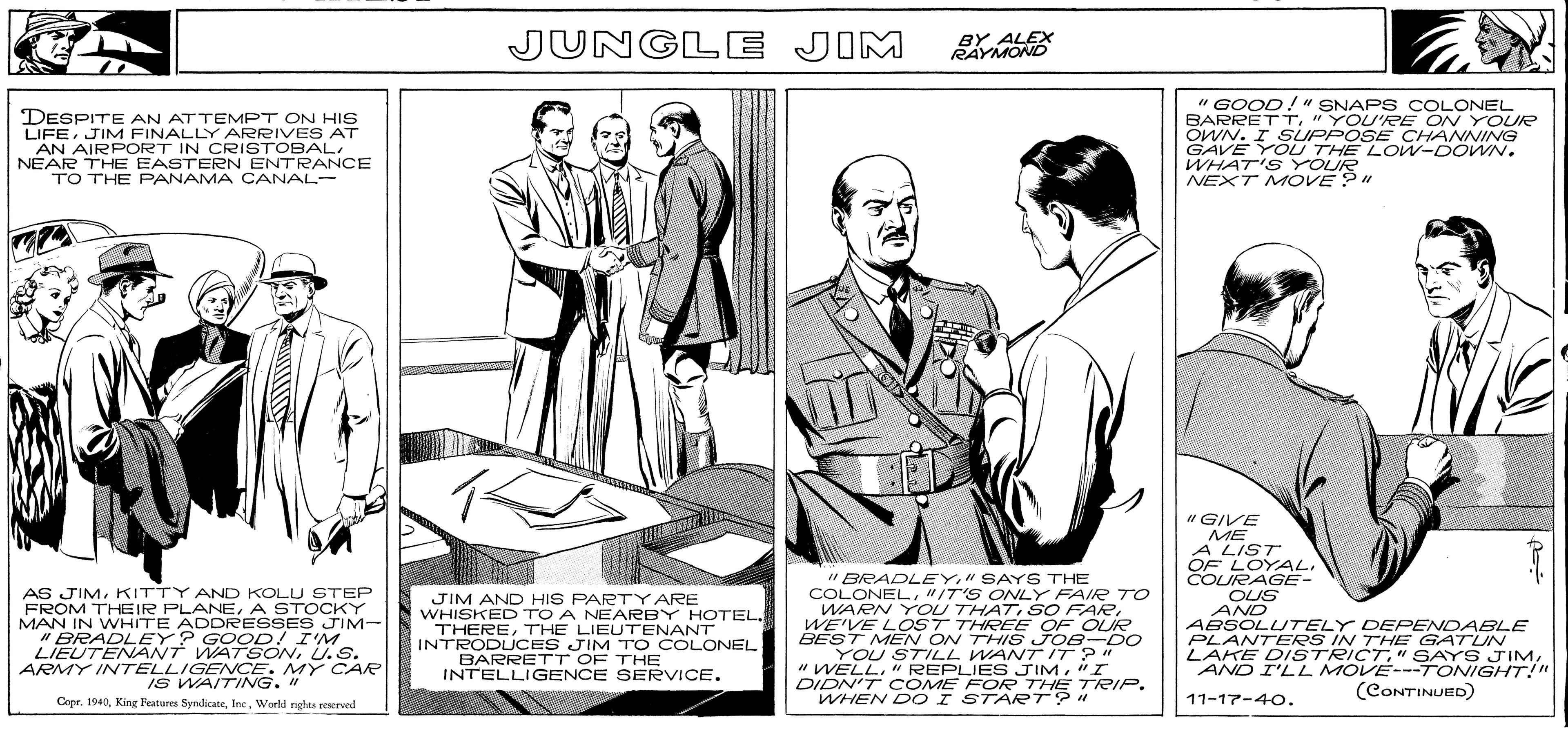 Line OCR: JUNGLE JIM BY ALEX RAYMOND DESPITE AN ATTEMPT ON HIS LIFEJIM FINALLY ARRIVES AT AN AIRPORT IN CRISTOBALNEAR THE EASTERN ENTRANCE TO THE PANAMA CANAL- " GOOD!" SNAPS COLONEL BARRETT"YOU'RE ON YOUR OWN. I SPPOSE CHANNING GAVE YOU THE LoW-DOWN. WHAT'S YOUR NEXT M OVE ?" "GIVE ME A LIST OF LOYAL. " BRADLEY" SAYS THE COLONEL"IT'S ONLY FAIR TO WARN YOU THATWE'VE LOST THREE OF OUR BEST MEN ON THIS JOB-DO YOU STILL WANT IT ?" "WELL"I DIDN'T COME FOR THE TRIP. WHEN D O I START?" COURAGE- AS JIMKITTY AND KOLU STEP FROM THEIR PLANEA STOCKY MAN IN WHITE ADDRESSES JIM- " BRADLEY? GOOD! I'M LIEUTENANT WATSNU.S. ARMY INTELLIGENCE. MY CAR IS WAITING. " Copr. 1940World rights reserved JIM AND HIS PARTY ARE WHISKED TO A NEARBY HOTEL. THERETHE LIEUTENANT INTRODUCES JIM TO COLONEL BARRETT OF THE INTELLIGENCE SERVICE. OUS AND ABSOLUTELY DEFPENDABLE PLANTERS IN THE GATUN LAKE DISTRICTAND I'LL MOVE---TONIGHT!" (CONTINUED) 11-17-40. JUNGLE JIM BY ALEX RAYMOND DESPITE AN ATTEMPT ON HIS LIFEJIM FINALLY ARRIVES AT AN AIRPORT IN CRISTOBALNEAR THE EASTERN ENTRANCE TO THE PANAMA CANAL- " GOOD!" SNAPS COLONEL BARRETT"YOU'RE ON YOUR OWN. I SPPOSE CHANNING GAVE YOU THE LoW-DOWN. WHAT'S YOUR NEXT M OVE ?" "GIVE ME A LIST OF LOYAL. " BRADLEY" SAYS THE COLONEL"IT'S ONLY FAIR TO WARN YOU THATSO FARWE'VE LOST THREE OF OUR BEST MEN ON THIS JOB-DO YOU STILL WANT IT ?" "WELL" REPLIES JIM"I DIDN'T COME FOR THE TRIP. WHEN D O I START?" COURAGE- AS JIMKITTY AND KOLU STEP FROM THEIR PLANEA STOCKY MAN IN WHITE ADDRESSES JIM- " BRADLEY? GOOD! I'M LIEUTENANT WATSNU.S. ARMY INTELLIGENCE. MY CAR IS WAITING. " Copr. 1940King Features SyndicateWorld rights reserved JIM AND HIS PARTY ARE WHISKED TO A NEARBY HOTEL. THERETHE LIEUTENANT INTRODUCES JIM TO COLONEL BARRETT OF THE INTELLIGENCE SERVICE. OUS AND ABSOLUTELY DEFPENDABLE PLANTERS IN THE GATUN LAKE DISTRICT" SAYS JIMAND I'LL MOVE---TONIGHT!" (CONTINUED) 11-17-40.