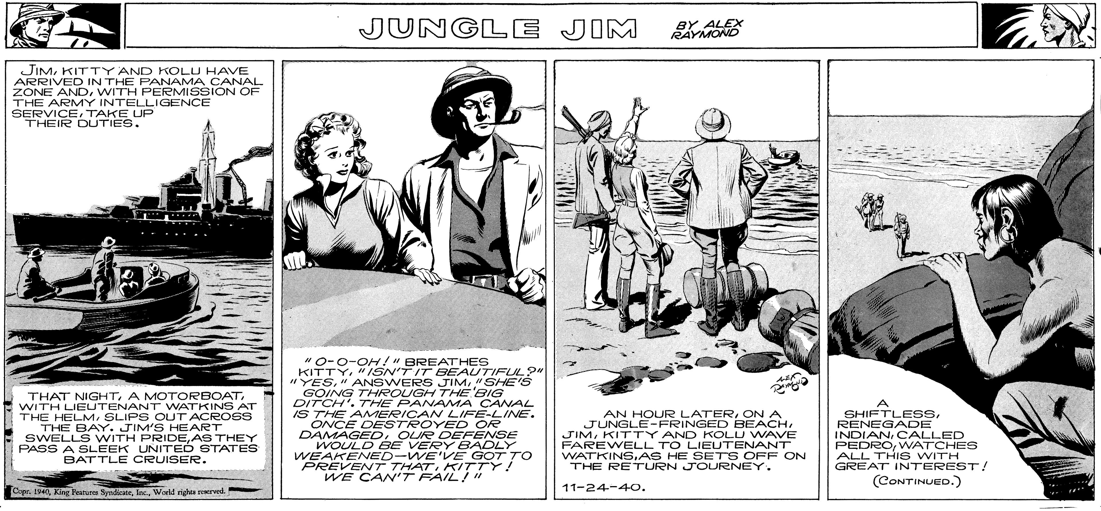 Art OCR: IN DG ! JUNGLE JIM BY ALEX RAYMOND JIMKITTY AND KOLU HAVE ARRIVED IN THE PANAMA CANAL ZONE ANDWITH PERMISSION OF THE ARMY INTELLIGENCE SERVICETAKE UP THEIR DUTIES. THAT NIGHTWITH LIEUTENANT WATKINS AT THE HELMSLIPS OUT ACROSS THE BAY. JIM'S HEART SWELLS WITH PRIDEAS THEY PASS A SLEEK UNITEÓ STATES BATTLE CRUISER. "0-0-OH!" BREATHES KITTY"ISN'T IT BEAUTIFUL?"| "YES"SHE'S GOING THROUGH THE BIG DITCH'. THE PANAMA CANAL IS THE AMERICAN LIFE-LINE. ONCE DESTROYE D OR DAMAGED. OUR DEFENSE WOULD BE VERY BADLY WEAKENED-WE'VE GOT TO PREVENT THATKITTY! WE CANT FAIL!"" A SHIFTLESSRENEGADE INDIANCALLED PEDROVWATCHES ALL THIS WITH GREAT INTEREST! AN HOUR LATERON A JUNGLE-FRINGED BEACHKITTY AND KOLU WAVE FAREWELL TO LIELUTENANT WATKINS.AS HE SETS OFF ON THE RETURN JOURNEY. (CONTINUED.) Copr. 1940World righes recrved. 11-24-40. IN DG ! JUNGLE JIM BY ALEX RAYMOND JIMKITTY AND KOLU HAVE ARRIVED IN THE PANAMA CANAL ZONE ANDWITH PERMISSION OF THE ARMY INTELLIGENCE SERVICETAKE UP THEIR DUTIES. THAT NIGHTA MOTORBOATWITH LIEUTENANT WATKINS AT THE HELMSLIPS OUT ACROSS THE BAY. JIM'S HEART SWELLS WITH PRIDEAS THEY PASS A SLEEK UNITEÓ STATES BATTLE CRUISER. "0-0-OH!" BREATHES KITTY"ISN'T IT BEAUTIFUL?"| "YES" ANSWERS JIM"SHE'S GOING THROUGH THE BIG DITCH'. THE PANAMA CANAL IS THE AMERICAN LIFE-LINE. ONCE DESTROYE D OR DAMAGED. OUR DEFENSE WOULD BE VERY BADLY WEAKENED-WE'VE GOT TO PREVENT THATKITTY! WE CANT FAIL!"" A SHIFTLESSRENEGADE INDIANCALLED PEDROVWATCHES ALL THIS WITH GREAT INTEREST! AN HOUR LATERON A JUNGLE-FRINGED BEACHKITTY AND KOLU WAVE FAREWELL TO LIELUTENANT WATKINS.AS HE SETS OFF ON THE RETURN JOURNEY. (CONTINUED.) Copr. 1940King Fatures SyndicateWorld righes recrved. 11-24-40.