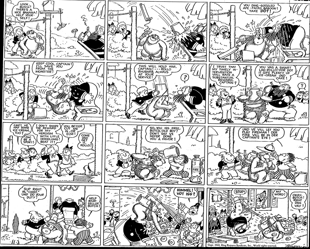 Parallel OCR: LOOKBUTCH! THERE'S A NICE BANANA! HELP YOUR- A SELF! YOU DING -GOOZLED APE -FACED BABOON ! TAKE DOT!CAPTAIN ! I'LL SAVE'YOU FROM THE MONSTER! THIS WILL HOLD HIMCAPTAIN! --- ROLLO RHUBARBALWAYS AT YOUR SERVICE ! I TRUST THAT MY TIMELY IN- TERVENTION WILL RATEA SUBSTANTIAL REWARDCAPTAIN ? YOU VAS ASMART LAD ROLLO! FOR DOT IT GIFS PLENTY UF ICE-CREAM UND CAKE ! CAN'T VE HAF SOME ICE-CREAMTOO? I DON'T SHARE THE REWARD FOR MY HEROISM WITH LITTLEHOODLUMS! BEAT IT! YOU BETTER CUT ME IN OR ÉLSE! SOOLD BOY!" DON'T SAY VE NEFER DONE YOU A FAVOR ! UND VE VILL LET YOU PLAY FIREMAN ! DER FIRE VILL BE IN DER CAPTAIN'S EYE ! AW. BE A SPORT! COME UND GET ITROLLO!) FIRE SLIP RIGHT IN"CHIEF UND DO YOUR DUTY! HIMMEL!E VOT ISS? STOP! MY WORD! OKAYBOTCH ! RIGHT DISS VAY HELP OUR- SELLUFBUTCH ! Copr. 1940World rights reserved. LOOKBUTCH! THERE'S A NICE BANANA! HELP YOUR- A SELF! YOU DING -GOOZLED APE -FACED BABOON ! TAKE DOT!KEEP COOLCAPTAIN ! I'LL SAVE'YOU FROM THE MONSTER! THIS WILL HOLD HIMCAPTAIN! --- ROLLO RHUBARBALWAYS AT YOUR SERVICE ! I TRUST THAT MY TIMELY IN- TERVENTION WILL RATEA SUBSTANTIAL REWARDCAPTAIN ? YOU VAS ASMART LAD ROLLO! FOR DOT IT GIFS PLENTY UF ICE-CREAM UND CAKE ! CAN'T VE HAF SOME ICE-CREAMTOO? I DON'T SHARE THE REWARD FOR MY HEROISM WITH LITTLEHOODLUMS! BEAT IT! YOU BETTER CUT ME IN OR ÉLSE! SOYOU ISS FREEOLD BOY!" DON'T SAY VE NEFER DONE YOU A FAVOR ! UND VE VILL LET YOU PLAY FIREMAN ! DER FIRE VILL BE IN DER CAPTAIN'S EYE ! AW. BE A SPORT! COME UND GET ITROLLO!) FIRE SLIP RIGHT IN"CHIEF UND DO YOUR DUTY! HIMMEL!E VOT ISS? STOP! MY WORD! OKAYBOTCH ! RIGHT DISS VAY HELP OUR- SELLUFBUTCH ! Copr. 1940King Peatures SyndikateWorld rights reserved.