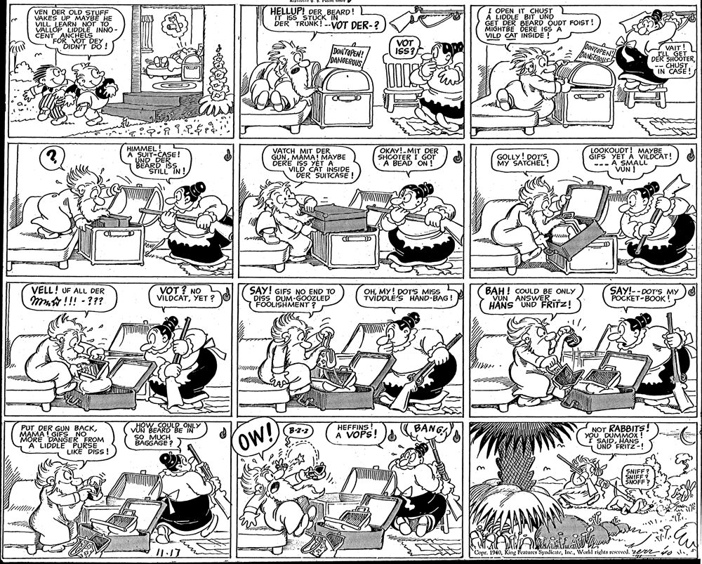 Fiction OCR: VEN DER OLD STUFF VAKES UP MAYBE HE VILL LEARNNOT TO VALLOP LIDDLE INNO- CENT ANCHELS FÓR VOT DEY DIDN'T DO ! HELLUP! DER BEARD! IT ISS STUCK IN DER TRUNK!-VOT DER-? ! OPEN IT CHUST A LIDDLE BIT UND GET DER BEARD OUDT FOIST! MIGHTBE DERE ISS A VILD CAT INSIDE ! DON'TOPEN! DANGEROUS VOT ISS? DOTOPEN pANGEROUS VAIT! ILL GET DER SHOOTER-- CHUST IN CASE! HIMMEL! A SUIT-CASE! UND DER BEARD ISS STILL IN ! VATCH MIT DER GUNMAMA! MAYBE DERE ISS YET A VILD CAT INSIDE DER SUITCASE! OKAY!-MIT DER SHCOTER I GOT A BEAD ON! LOOKOUDT! MAYBE GIFS YET A VILDCAT! --- A SMALL VUN ! GOLLY! DOT'S MY SATCHEL! VELL! UF ALL DER mm !!! - ??? VOT ? NO VILOCATYET ? SAY! GIFS NO END TO DISS DUM-GOOZLED FOOLISHMENT ? OHMY! DOT'S MISS TVIDDLE'S HAND-BAG! BAH! COULD BE ONLY VUN ANSWER- HANS UND FRITZ! SAY!--DOT'S MY POCKET-BOOK! .. HOW COULD ONLY VUN BEARD BE IN sO MUCH BAGGAGE ? NOT RABBITS! YOU DUMMOX I SAIDHANS UND FRITZ-! HEFFINS! A VOPS! BANG PUT DER GUN BACKMAMA GIFS NO MORE DANGER FROM A LIDDLE PURSE LIKE DISS! (B-z-2 OW! SNIFF? SNIFF SNOFF? /1.17 Copr. 1940Workl rights reerved. 2e m-ro v. VEN DER OLD STUFF VAKES UP MAYBE HE VILL LEARNNOT TO VALLOP LIDDLE INNO- CENT ANCHELS FÓR VOT DEY DIDN'T DO ! HELLUP! DER BEARD! IT ISS STUCK IN DER TRUNK!-VOT DER-? ! OPEN IT CHUST A LIDDLE BIT UND GET DER BEARD OUDT FOIST! MIGHTBE DERE ISS A VILD CAT INSIDE ! DON'TOPEN! DANGEROUS VOT ISS? DOTOPEN pANGEROUS VAIT! ILL GET DER SHOOTER-- CHUST IN CASE! HIMMEL! A SUIT-CASE! UND DER BEARD ISS STILL IN ! VATCH MIT DER GUNMAMA! MAYBE DERE ISS YET A VILD CAT INSIDE DER SUITCASE! OKAY!-MIT DER SHCOTER I GOT A BEAD ON! LOOKOUDT! MAYBE GIFS YET A VILDCAT! --- A SMALL VUN ! GOLLY! DOT'S MY SATCHEL! VELL! UF ALL DER mm !!! - ??? VOT ? NO VILOCATYET ? SAY! GIFS NO END TO DISS DUM-GOOZLED FOOLISHMENT ? OHMY! DOT'S MISS TVIDDLE'S HAND-BAG! BAH! COULD BE ONLY VUN ANSWER- HANS UND FRITZ! SAY!--DOT'S MY POCKET-BOOK! .. HOW COULD ONLY VUN BEARD BE IN sO MUCH BAGGAGE ? NOT RABBITS! YOU DUMMOX I SAIDHANS UND FRITZ-! HEFFINS! A VOPS! BANG PUT DER GUN BACKMAMA GIFS NO MORE DANGER FROM A LIDDLE PURSE LIKE DISS! (B-z-2 OW! SNIFF? SNIFF SNOFF? /1.17 Copr. 1940King Pentures SyndicateWorkl rights reerved. 2e m-ro v.