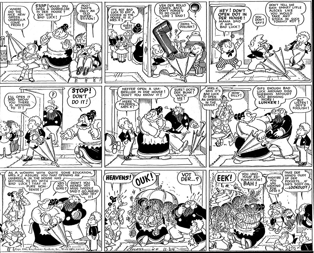 Jaw OCR: WHERE DID THE NICE NEW GREEN UMBRELLA COME FROM ? STOP!VOULD YOU OPEN A UMBRELLER IN DER HOUSE ? DOT GIFS BAD LUCK! POO! THAT'S ONLY AN OLD SUPER- STITION! IT'S NOT BAD LUCK TO EATA COOKIE IN THE HOUSEMRS. K? VEN DER ROLLO COMES BACK DON'T FORGET TO DO CHUST LIKE I SAID! HEY! DON'T OPEN DOT IN DER HOUSE ! MAMA SAID it GIFS BAD LUCK ! DON'T TELL ME SUCH SMART LITLE ALECKS LIKE YOU WOULD TAKE ANY STOCK IN SUCH TOMMY ROT ? YOU DON'T SAY? OKAYL GUESS NOT! DOLLINK! tte STOP! DON'T DO IT! NEFFER OPEN A UM- BRELLER IN DER HOUSE! DON'T YOU KNÓW IT? SURE! DOT'S DER BUNK ! VATCH ME ! MRS. K. SAYS IT'S BAD LUCK TO OPEN AN UMBRELLA IN THE GIFS ENOUGH BAD LUCK AROUND DISS SHEBANG MITOUDT YOU BRINGING MORE ! LUNKER ! HOW SILLY! I'LL OPEN IT AND SHOW YOU THERE IS NOTHING TO IT ! MERE FOLDEROLMRS. K! BUT LISTEN ! DOT'S FOOLISH ! HOUSE a HEAVENS! OUK! AS A WOMAN WITH QUITE SOME EDUCATIONTAKE DER HANDS OUDT MRS. K.t ASSURE YOU THAT OPENING AN UMBRELLA IN THE HOUSE HAS NOTHING TO DO WITH BAD LUCK! THAT IS PÚRE NON- SENSE ! VOT DER.? YOU UND YOUR ED- YUMCATION ! BAH ! EEK! MIGHTBE) UF DER YOU VAS LOOKING FOR DÉŠE ? POCKETS.IF ?????TSGIFS SOOT ON- --LOOKOUDT DIDN'J YOU HEARD VOT SURE ?) MISG TVIDDLE SAID? GO AHEAD UND TRY IT! VAs) ( (Capr. 1940Wiekl nights reserwd. WHERE DID THE NICE NEW GREEN UMBRELLA COME FROM ? STOP!VOULD YOU OPEN A UMBRELLER IN DER HOUSE ? DOT GIFS BAD LUCK! POO! THAT'S ONLY AN OLD SUPER- STITION! IT'S NOT BAD LUCK TO EATA COOKIE IN THE HOUSEIS ITMRS. K? VEN DER ROLLO COMES BACK DON'T FORGET TO DO CHUST LIKE I SAID! HEY! DON'T OPEN DOT IN DER HOUSE ! MAMA SAID it GIFS BAD LUCK ! DON'T TELL ME SUCH SMART LITLE ALECKS LIKE YOU WOULD TAKE ANY STOCK IN SUCH TOMMY ROT ? YOU DON'T SAY? OKAYL GUESS NOT! DOLLINK! tte STOP! DON'T DO IT! NEFFER OPEN A UM- BRELLER IN DER HOUSE! DON'T YOU KNÓW IT? SURE! DOT'S DER BUNK ! VATCH ME ! MRS. K. SAYS IT'S BAD LUCK TO OPEN AN UMBRELLA IN THE GIFS ENOUGH BAD LUCK AROUND DISS SHEBANG MITOUDT YOU BRINGING MORE ! LUNKER ! HOW SILLY! I'LL OPEN IT AND SHOW YOU THERE IS NOTHING TO IT ! MERE FOLDEROLMRS. K! BUT LISTEN ! DOT'S FOOLISH ! HOUSE a HEAVENS! OUK! AS A WOMAN WITH QUITE SOME EDUCATIONTAKE DER HANDS OUDT MRS. K.t ASSURE YOU THAT OPENING AN UMBRELLA IN THE HOUSE HAS NOTHING TO DO WITH BAD LUCK! THAT IS PÚRE NON- SENSE ! VOT DER.? YOU UND YOUR ED- YUMCATION ! BAH ! EEK! MIGHTBE) UF DER YOU VAS LOOKING FOR DÉŠE ? POCKETS.IF ?????TSGIFS SOOT ON- --LOOKOUDT DIDN'J YOU HEARD VOT SURE ?) MISG TVIDDLE SAID? GO AHEAD UND TRY IT! VAs) ( (Capr. 1940King Features SyulicateWiekl nights reserwd.