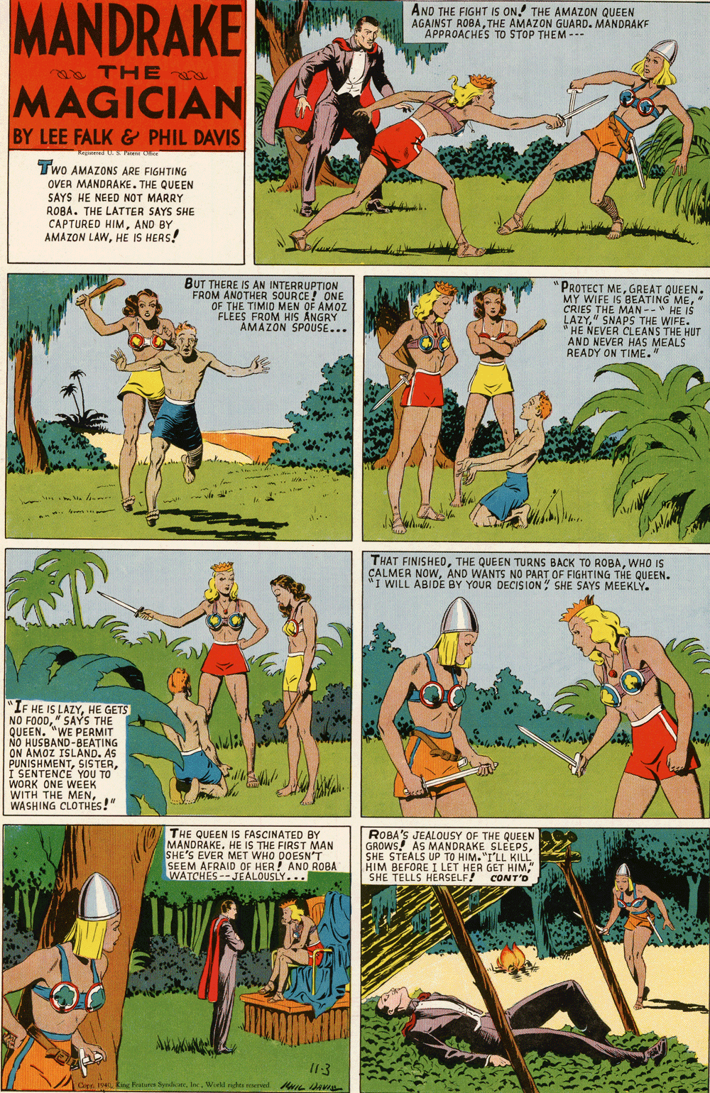 Art OCR: MANDRAKE AND THE FIGHT IS ON. THE AMAZON QUEEN AGAINST ROBATHE AMAZON GUARD. MANDAAKF APPROACHES TO STOP THEM --- THE MAGICIAN BY LEE FALK & PHIL DAVIS m CRE Two AMAZONS ARE FIGHTING OVER MANDRAKE. THE QUEEN SAYS HE NEED NOT MARRY ROBA. THE LATTER SAYS SHE CAPTURED HIMAND BY AMAZON LAWHE IS HERS! BUT THERE IS AN INTERRUPTION FROM ANOTHER SOURCE ! ONE OF THE TIMIO MEN OF AMOZ FLEES FROM HIS ANGRY AMAZON SPOUSE... "PROTECT MEGREAT QUEEN. MY WIFE IS BEATING ME" CRIES THE MAN --" HE IŠ LAZY" SNAPS THE WIFE. " HE NEVER CLEANS THE HUT AND NEVER HAS MEALS READY ON TIME." THAT FINISHEOWHO IS CALMER NOWAND WANTS NO PART OF FIGHTING THE QUEEN. "I WILL ABIDE BY YOUR DECISION SHE SAYS MEEKLY. "IF HE IS LAZYHE GETS NO FOOD" SAYS THE QUEEN. "WE PERMIT NO HUSBAND-BEATING ON AMOZ ISLAND. AS PUNISHMENTI SENTENCE YOU TO WORK ONE WEEK WITH THE MENWASHING CLOTHÉS!" THE QUEEN IS FASCINATED BY MANDRAKEHE IS THE FIRST MAN SHE'S EVER MET WHO DOESN'T SEEM AFRAID OF HER ! AND ROBA WATCHES --JEALOUSLY... ROBA'S JEALOUSY OF THE QUEEN GROWS! AS MANDRAKE SLEEPSSHE STEALS UP TO HIM. "I'LL KILL HIM BEFORE I LET HER GET HIM" SHE TELLS HERSELF! CONT'D I13 Cen 194 King Fatur SynoeWorkl rigto reerved. NIL HAVI MANDRAKE AND THE FIGHT IS ON. THE AMAZON QUEEN AGAINST ROBATHE AMAZON GUARD. MANDAAKF APPROACHES TO STOP THEM --- THE MAGICIAN BY LEE FALK & PHIL DAVIS m CRE Two AMAZONS ARE FIGHTING OVER MANDRAKE. THE QUEEN SAYS HE NEED NOT MARRY ROBA. THE LATTER SAYS SHE CAPTURED HIMAND BY AMAZON LAWHE IS HERS! BUT THERE IS AN INTERRUPTION FROM ANOTHER SOURCE ! ONE OF THE TIMIO MEN OF AMOZ FLEES FROM HIS ANGRY AMAZON SPOUSE... "PROTECT MEGREAT QUEEN. MY WIFE IS BEATING ME" CRIES THE MAN --" HE IŠ LAZY" SNAPS THE WIFE. " HE NEVER CLEANS THE HUT AND NEVER HAS MEALS READY ON TIME." THAT FINISHEOTHE QUEEN TURNS BACK TO ROBAWHO IS CALMER NOWAND WANTS NO PART OF FIGHTING THE QUEEN. "I WILL ABIDE BY YOUR DECISION SHE SAYS MEEKLY. "IF HE IS LAZYHE GETS NO FOOD" SAYS THE QUEEN. "WE PERMIT NO HUSBAND-BEATING ON AMOZ ISLAND. AS PUNISHMENTI SENTENCE YOU TO WORK ONE WEEK WITH THE MENWASHING CLOTHÉS!" THE QUEEN IS FASCINATED BY MANDRAKEHE IS THE FIRST MAN SHE'S EVER MET WHO DOESN'T SEEM AFRAID OF HER ! AND ROBA WATCHES --JEALOUSLY... ROBA'S JEALOUSY OF THE QUEEN GROWS! AS MANDRAKE SLEEPSSHE STEALS UP TO HIM. "I'LL KILL HIM BEFORE I LET HER GET HIM" SHE TELLS HERSELF! CONT'D I13 Cen 194 King Fatur SynoeWorkl rigto reerved. NIL HAVI