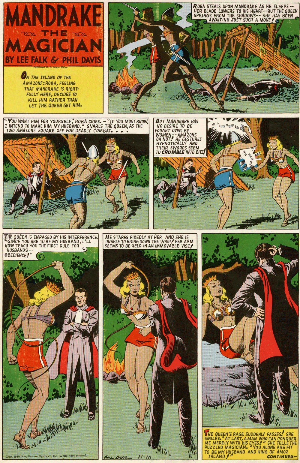 Comics OCR: MANDRAKE ROBA STEALS UPON MANDRAKE AS HE SLEEPS-- HER BLADE LOWERS TO HIS HEART--BUT THE QUEEN SPRINGS FROM THE SHADOWS-- SHE HAS BEEN AWAITING JUST SUCH A MOVE! THE MAGICIAN BY LEE FALK & PHIL DAVIS ON THE ISLAND OF THE AMAZONS : ROBAFEELING THAT MANDRAKE IS AIGHT- FULLY HERSDECIDES TO KILL HIM AATHER THAN LET THE QUEEN GET HIM. "You WANT HIM FOR YOURSELFBUT MANDRAKE HAS I INTEND TO MAKE HIM MY HUSBANDAS THE TWO AMAZONS SQUARE OFF FOR DEADLY COMBAT.... NO DESIRE TO BE WOMEN- OR NOT! HE GESTURES HYPNOTICALLY AND THEIR SWORDS SEEM TO CRUMBLE INTO BITS! HEBTAHES FIXEDLY AT HER AND SHE IS ETO BRING DOWN THE QUÉEN IS ENRAGED BY HIS INTERFERENCE. SINCE YOU ARE TO BE MY HUSBANDI'LL NOW TEACH YOU THE FIRST RULE FOR HUSBANDS OBEDIENCE!" WHIP! HER ARM SEEMS TO BE HELD IN AN IMMOVABLE VISE! THE E QUEEN'S RAGE SUDDENLY PASSES! SHE LES."AT LAST ME MERELY WITH HIS EYES!" SHE TELLS THE AMAN WHO CAN CONQUER PUZZLED MAGICIAN. "YOU ALONE ARE FIT TO BE MY HUSBAND AND KING OF AMOZ ISLAND Cope. 194Inc. World rhts roserend. CONTINUED- MANDRAKE ROBA STEALS UPON MANDRAKE AS HE SLEEPS-- HER BLADE LOWERS TO HIS HEART--BUT THE QUEEN SPRINGS FROM THE SHADOWS-- SHE HAS BEEN AWAITING JUST SUCH A MOVE! THE MAGICIAN BY LEE FALK & PHIL DAVIS ON THE ISLAND OF THE AMAZONS : ROBAFEELING THAT MANDRAKE IS AIGHT- FULLY HERSDECIDES TO KILL HIM AATHER THAN LET THE QUEEN GET HIM. "You WANT HIM FOR YOURSELFROBA CRIES. - "IF YOU MUST KNOWBUT MANDRAKE HAS I INTEND TO MAKE HIM MY HUSBAND" SNARLS THE QUEENAS THE TWO AMAZONS SQUARE OFF FOR DEADLY COMBAT.... NO DESIRE TO BE WOMEN- OR NOT! HE GESTURES HYPNOTICALLY AND THEIR SWORDS SEEM TO CRUMBLE INTO BITS! HEBTAHES FIXEDLY AT HER AND SHE IS ETO BRING DOWN THE QUÉEN IS ENRAGED BY HIS INTERFERENCE. SINCE YOU ARE TO BE MY HUSBANDI'LL NOW TEACH YOU THE FIRST RULE FOR HUSBANDS OBEDIENCE!" WHIP! HER ARM SEEMS TO BE HELD IN AN IMMOVABLE VISE! THE E QUEEN'S RAGE SUDDENLY PASSES! SHE LES."AT LAST ME MERELY WITH HIS EYES!" SHE TELLS THE AMAN WHO CAN CONQUER PUZZLED MAGICIAN. "YOU ALONE ARE FIT TO BE MY HUSBAND AND KING OF AMOZ ISLAND Cope. 194King Teatures SyndieInc. World rhts roserend. CONTINUED-