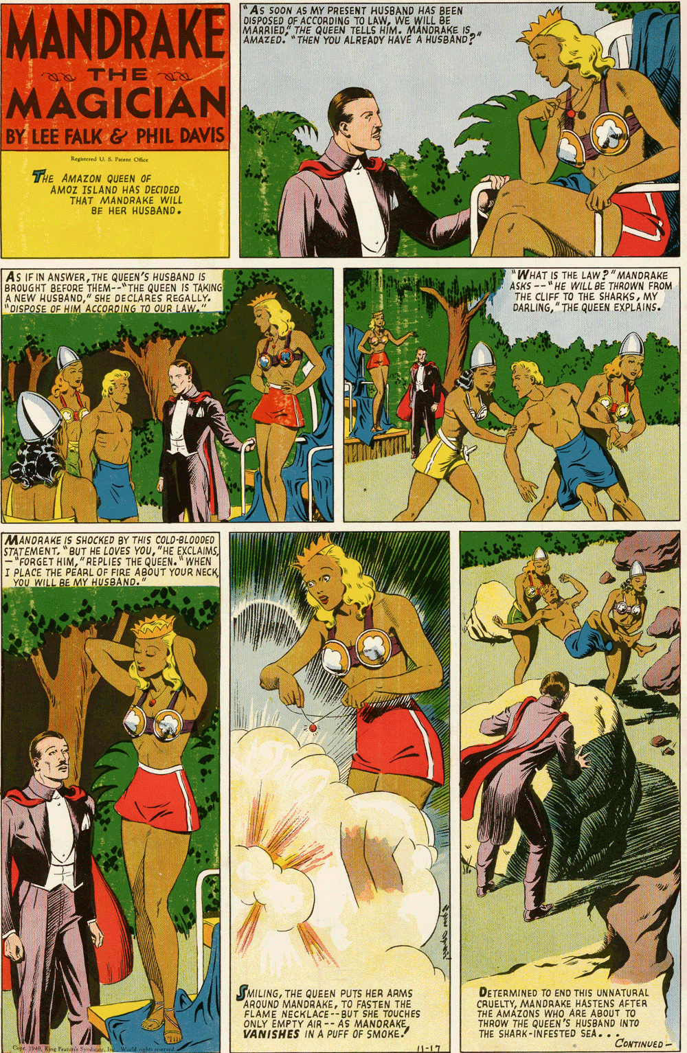Fictional character OCR: "As SOON AS MY PRESENT HUSBAND HAS BEEN DISPOSED OF ACCORDING TO LAWWE WILL BE MARRIEDAMAZED. "THEN YOU ALREADY HAVÉ A HUSBAND?" a THE MAGICIAN BY LEE FALK & PHIL DAVIS Regiteed US Patn Oee THE AMAZON QUEEN OF AMOZ ISLAND HAS DECIDED THAT MANDRAKE WILL BE HER HUSBAND. AS IF IN ANSWERTHE QUEEN'S HUSBAND IS BROUGHT BEFORE THEM--"THE QUEEN IS TAKING A NEW HUSBAND" SHE DECLARES REGALLY. "DISPOSE OF HIM ACCORDING TO OUR LAW "WHAT IS THE LAW?" MANDRAKE ASKS --" HE WILL BE THROWN FROM THE CLIFF TO THE SHARKSMY DARLING" THE QUEEN EXPLAINS. MANORAKE IS SHOCKED BY THIS COLD-BLOODEO STATEMENT"HE EXCLAIMS - "FORGET HIM"REPLIES THE QUEEN." WHEN I PLACE THE PEARL OF FIRE ABOUT YOUR NECK YOU WILL BE MY HUSBAND." SMILINGTHE QUEEN PUTS HER ARMS ARQUND MANDRAKETO FASTEN THE FLAME NECKLACE--BUT SHE TOUCHES ONLY EMPTY AIR -- AS MANORAKE VANISHES IN A PUFF OF SMOKE. 1-17 DETERMINED TO END THIS UNNATURAL MANDRAKE HASTENS AFTER CHU AMÁZONS WHO ARE A THROW THE QUEEN 'S HUSBAND INTO THE SHARK-INFESTED SEA.. E ABOUT TO CONTINUED - "As SOON AS MY PRESENT HUSBAND HAS BEEN DISPOSED OF ACCORDING TO LAWWE WILL BE MARRIEDTHE QUEEN TELLS HIM. MANDRAKE ISAMAZED. "THEN YOU ALREADY HAVÉ A HUSBAND?" a THE MAGICIAN BY LEE FALK & PHIL DAVIS Regiteed US Patn Oee THE AMAZON QUEEN OF AMOZ ISLAND HAS DECIDED THAT MANDRAKE WILL BE HER HUSBAND. AS IF IN ANSWERTHE QUEEN'S HUSBAND IS BROUGHT BEFORE THEM--"THE QUEEN IS TAKING A NEW HUSBAND" SHE DECLARES REGALLY. "DISPOSE OF HIM ACCORDING TO OUR LAW "WHAT IS THE LAW?" MANDRAKE ASKS --" HE WILL BE THROWN FROM THE CLIFF TO THE SHARKSMY DARLING" THE QUEEN EXPLAINS. MANORAKE IS SHOCKED BY THIS COLD-BLOODEO STATEMENT"BUT HE LOVES YOU"HE EXCLAIMS - "FORGET HIM"REPLIES THE QUEEN." WHEN I PLACE THE PEARL OF FIRE ABOUT YOUR NECK YOU WILL BE MY HUSBAND." SMILINGTHE QUEEN PUTS HER ARMS ARQUND MANDRAKETO FASTEN THE FLAME NECKLACE--BUT SHE TOUCHES ONLY EMPTY AIR -- AS MANORAKE VANISHES IN A PUFF OF SMOKE. 1-17 DETERMINED TO END THIS UNNATURAL MANDRAKE HASTENS AFTER CHU AMÁZONS WHO ARE A THROW THE QUEEN 'S HUSBAND INTO THE SHARK-INFESTED SEA.. E ABOUT TO CONTINUED -