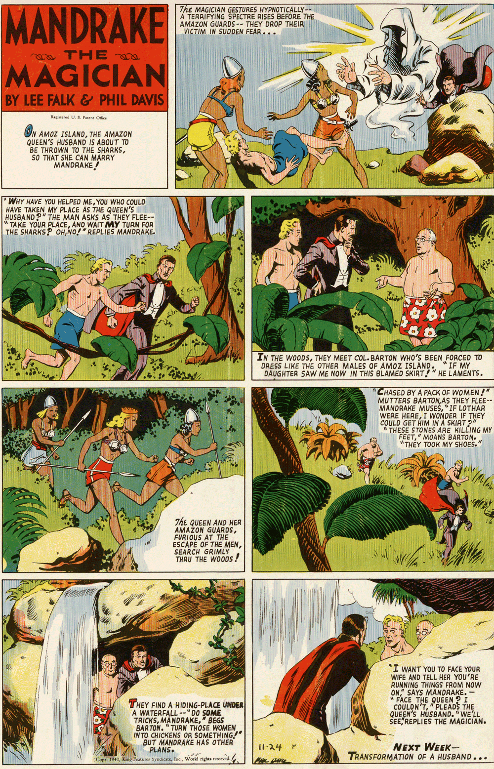 Illustration OCR: MANDRAKE |The MAGICIAN GESTURES HYPNOTICALLY- A TERRIFYING SPECTRE RISES BEFORE THE AMAZON GUARDS-- THEY DROP THEIR VICTIM IN SUDDEN FEAR... THE MAGICIAN BY LEE FALK& PHIL DAVIS Regirered U. S Pre Ofe ON AMOZ ISLANDTHE AMAZON QUEEN'S HUSBAND IS ABOUT TO BE THROWN CAN MARRY TO THE SHARKSsO THAT S MANDRAKE! "WHY HAVE YOU HELPED MEYOU WHO COULD HAVE TAKEN MY PLACE AS THE QUEEN'S HUSBAND?" THE MAN ASKS AS THEY FLEE-- "TAKE YOUR PLACEANO WAIT MY TURN FOR THE SHARKS? OHNO!"REPLIES MANDRAKE. IN THE WOODSTHEY MEET COL. BARTON WHO'S BEEN FORCED TO DRESS LIKE THE OTHER MALES OF AMOZ ISLAND. *IF MY DAUGHTER SAW ME NOW IN THIS BLAMED SKIRT!" HE LAMENTS. CHASED BY A PACK OF WOMEN! MUTTERS BAR TONAS THEY FLEE- MANDRAKE MUSES"IF LOTHAR WERE HEREI WONDER IF THEY COULD GET HIM IN A SKIRT " " THESE STONES ARE KILLING MY FEET" MOANS BARTON. "TH?Y TOOK MY SHOES." MA The QUEEN AND HER AMAZON GUARDSFURIOUS AT THE ESCAPE OF THE MENSEARCH GRIMLY THRU THE WOOos! "I WANT YOU TO FACE YOUR WIFE AND TELL HER YOU'RE RUNNING THINGS FROM NOW ON" SAYS MANDAAKE. - * FACE THE QUEEN ?I COULON'T"PLEADS THE QUEEN'S HUSBAND. "WE'LL SEEREPLIES THE MAGICIAN. THEY FIND A HIDING-PLACE UNDER A WATERFALL --"DO SOME TRICKS" BEGS BARTON. " TURN THOSE WOMEN IN TO CHICKENS OR SOMETHING!" BUT MANDRAKE HAS OTHER PLANS. aymdicateWorld rgea rered NEXT WEEK- TRANSFORMATION OF A HUSBAND... I1-24 CeorKing F MANDRAKE |The MAGICIAN GESTURES HYPNOTICALLY- A TERRIFYING SPECTRE RISES BEFORE THE AMAZON GUARDS-- THEY DROP THEIR VICTIM IN SUDDEN FEAR... THE MAGICIAN BY LEE FALK& PHIL DAVIS Regirered U. S Pre Ofe ON AMOZ ISLANDTHE AMAZON QUEEN'S HUSBAND IS ABOUT TO BE THROWN CAN MARRY TO THE SHARKSsO THAT S MANDRAKE! "WHY HAVE YOU HELPED MEYOU WHO COULD HAVE TAKEN MY PLACE AS THE QUEEN'S HUSBAND?" THE MAN ASKS AS THEY FLEE-- "TAKE YOUR PLACEANO WAIT MY TURN FOR THE SHARKS? OHNO!"REPLIES MANDRAKE. IN THE WOODSTHEY MEET COL. BARTON WHO'S BEEN FORCED TO DRESS LIKE THE OTHER MALES OF AMOZ ISLAND. *IF MY DAUGHTER SAW ME NOW IN THIS BLAMED SKIRT!" HE LAMENTS. CHASED BY A PACK OF WOMEN! MUTTERS BAR TONAS THEY FLEE- MANDRAKE MUSES"IF LOTHAR WERE HEREI WONDER IF THEY COULD GET HIM IN A SKIRT " " THESE STONES ARE KILLING MY FEET" MOANS BARTON. "TH?Y TOOK MY SHOES." MA The QUEEN AND HER AMAZON GUARDSFURIOUS AT THE ESCAPE OF THE MENSEARCH GRIMLY THRU THE WOOos! "I WANT YOU TO FACE YOUR WIFE AND TELL HER YOU'RE RUNNING THINGS FROM NOW ON" SAYS MANDAAKE. - * FACE THE QUEEN ?I COULON'T"PLEADS THE QUEEN'S HUSBAND. "WE'LL SEEREPLIES THE MAGICIAN. THEY FIND A HIDING-PLACE UNDER A WATERFALL --"DO SOME TRICKS" BEGS BARTON. " TURN THOSE WOMEN IN TO CHICKENS OR SOMETHING!" BUT MANDRAKE HAS OTHER PLANS. aymdicateWorld rgea rered NEXT WEEK- TRANSFORMATION OF A HUSBAND... I1-24 CeorKing F
