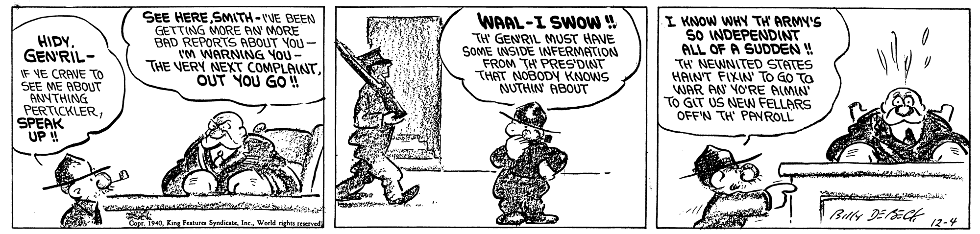 Fictional character OCR: SEE HERE SMITH-VE BEEN GETTING MORE AN MORE BAD REPORTS ABOUT YOU - I'M WARNING YOU- THE VERY NEXT COMPLAINTOUT YOU GO WAAL-I SWOW ! TH GENRIL MUST HAVE SOME INSIDE INFERMATION FROM TH PRES'DINT THAT NOBODY KNOWS NUTHIN ABOUT I KNOW WHY TH' ARMY'S SO INDEPENDINT ALL OF A SUDDEN ! TH' NEWNITED STATES HAINT FIXIN' TO GO TO WAR AN YO'RE ALMIN TO GIT US NEW FELLARS OFF'N TH' PAVROLL HIDY. GEN'RIL- IF VE CRAVE TO SEE ME ABOUT ANNTHING PERTICKLERSPEAK UP ! Buly DESECH 12-4 Copr. 1940Werld rights reaerved SEE HERE SMITH-VE BEEN GETTING MORE AN MORE BAD REPORTS ABOUT YOU - I'M WARNING YOU- THE VERY NEXT COMPLAINTOUT YOU GO WAAL-I SWOW ! TH GENRIL MUST HAVE SOME INSIDE INFERMATION FROM TH PRES'DINT THAT NOBODY KNOWS NUTHIN ABOUT I KNOW WHY TH' ARMY'S SO INDEPENDINT ALL OF A SUDDEN ! TH' NEWNITED STATES HAINT FIXIN' TO GO TO WAR AN YO'RE ALMIN TO GIT US NEW FELLARS OFF'N TH' PAVROLL HIDY. GEN'RIL- IF VE CRAVE TO SEE ME ABOUT ANNTHING PERTICKLERSPEAK UP ! Buly DESECH 12-4 Copr. 1940King Features SyndicateWerld rights reaerved