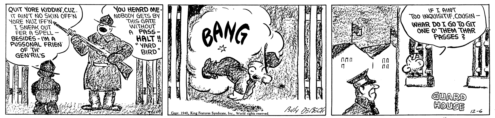 Illustration OCR: QUIT YORE KIDDIN'CUZ IT AIN'T NO SKIN OFF'N YORE NUZ IFF'N I SNEAK OUT FER A SPELL- BESIDES - I'MA PUSSONAL FRIEN OF TH GEN'RIL'S YoU HEARD ME- NOBODY GETS BY THIS GATE WITHOUT A PASS- IFI AINT Too INQUISITIFCOUSIN - BANG WHAR DO I GO TO GIT ONE O' THEM THAR PASSES ? HALT YARD BIRD" GUARD HOUSE Bully O5ECA 12-6 Cept. 1940World ghts QUIT YORE KIDDIN'CUZ IT AIN'T NO SKIN OFF'N YORE NUZ IFF'N I SNEAK OUT FER A SPELL- BESIDES - I'MA PUSSONAL FRIEN OF TH GEN'RIL'S YoU HEARD ME- NOBODY GETS BY THIS GATE WITHOUT A PASS- IFI AINT Too INQUISITIFCOUSIN - BANG WHAR DO I GO TO GIT ONE O' THEM THAR PASSES ? HALT YARD BIRD" GUARD HOUSE Bully O5ECA 12-6 Cept. 1940King Features SyndicateWorld ghts