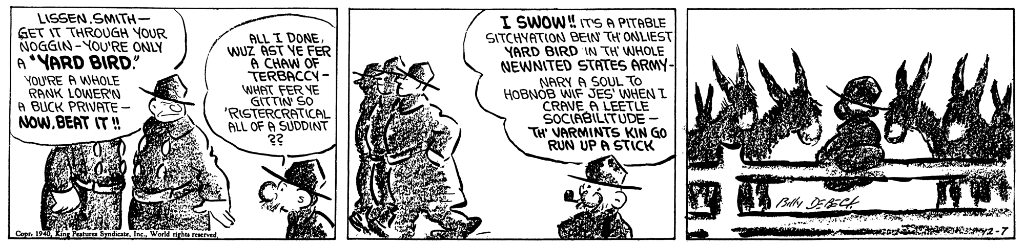 Pleased OCR: LISSEN SMITH- GET IT THROUGH YOUR NOGGIN- YOU'RE ONLY A"YARD BIRD! ALL I DONE WUZ AST YE FER A CHAW OF TERBACCY - WHAT FER YE GITTIN SO 'RISTERCRATICAL ALL OF A SUDDINT ?? I SWOW! ITS A PITABLE SITCHYATION BEIN TH ONLIEST YARD BIRD IN TH' WHOLE NEWNITED STATES ARMY- NARY A SOUL TO HOBNOB WIF JES' WHEN I CRAVE A LEETLE SOCIABILITUDE- TH' VARMINTS KIN GO RUN UP A STICK YOU'RE A WHOLE RANK LOWER'N A BUCK PRIVATE - NOW.BEAT IT ! Bdlly DEAECH Copr. 1940Wo emy2-7 LISSEN SMITH- GET IT THROUGH YOUR NOGGIN- YOU'RE ONLY A"YARD BIRD! ALL I DONE WUZ AST YE FER A CHAW OF TERBACCY - WHAT FER YE GITTIN SO 'RISTERCRATICAL ALL OF A SUDDINT ?? I SWOW! ITS A PITABLE SITCHYATION BEIN TH ONLIEST YARD BIRD IN TH' WHOLE NEWNITED STATES ARMY- NARY A SOUL TO HOBNOB WIF JES' WHEN I CRAVE A LEETLE SOCIABILITUDE- TH' VARMINTS KIN GO RUN UP A STICK YOU'RE A WHOLE RANK LOWER'N A BUCK PRIVATE - NOW.BEAT IT ! Bdlly DEAECH Copr. 1940King Peatures SyndicateWo emy2-7