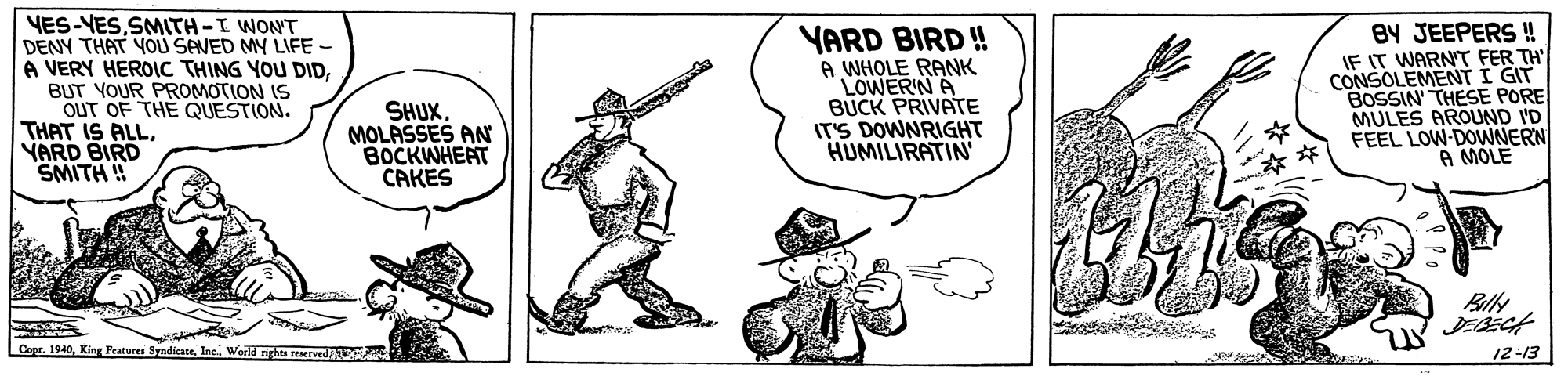 Fictional character OCR: YES-VESSMITH-I WONT DENY THAT YOU SAVED MY LIFE - A VERY HEROIC THING YOU DIDBUT YOUR PROMOTION IS OUT OF THE QUESTION. THAT IS ALLYARD BIRD SMITH SHUXMOLASSES AN BOCKWHEAT CAKES YARD BIRD ! A WHOLE RANK LOWER'N A BUCK PRIVATE IT'S DOWNRIGHT HUMILIRATIN BY JEEPERS ! IF IT WARNT FER TH' CONSOLEMENT I GIT BOSSIN THESE PORE MULES AROUND I'D FEEL LOW-DOWNERN 23 A MOLE Bally Copr. 1940World rirhta EMred 12-13 YES-VESSMITH-I WONT DENY THAT YOU SAVED MY LIFE - A VERY HEROIC THING YOU DIDBUT YOUR PROMOTION IS OUT OF THE QUESTION. THAT IS ALLYARD BIRD SMITH SHUXMOLASSES AN BOCKWHEAT CAKES YARD BIRD ! A WHOLE RANK LOWER'N A BUCK PRIVATE IT'S DOWNRIGHT HUMILIRATIN BY JEEPERS ! IF IT WARNT FER TH' CONSOLEMENT I GIT BOSSIN THESE PORE MULES AROUND I'D FEEL LOW-DOWNERN 23 A MOLE Bally Copr. 1940King Peatures SyndicateWorld rirhta EMred 12-13
