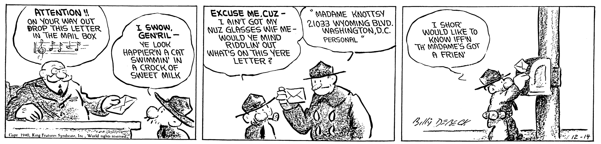 Font OCR: ATTENTION ! ON YOUR WAY OUT ÐROP THIS LETTER IN THE MAIL BOX EXCUSE MECUZ - I AINT GOT NUZ GLASSES WIF ME - WOULD YE MIND RIDDLIN OUT WHAT'S ON TTHIS VERE LETTER ? MADAME KNOTTSY 21033 WYOMING BLVD. WASHINGTOND.C. I SHOR' WOULD LIKE TO KNOW IFF'N TH' MADAME'S GOT A FRIEN I SWOWGENRIL - PERSONAL YE LOOK HAPPIER'N A CAT SWIMMIN' IN A CROCK OF SWEET MILK Belli DEECK Cent 1940I 12 - 14 ATTENTION ! ON YOUR WAY OUT ÐROP THIS LETTER IN THE MAIL BOX EXCUSE MECUZ - I AINT GOT NUZ GLASSES WIF ME - WOULD YE MIND RIDDLIN OUT WHAT'S ON TTHIS VERE LETTER ? MADAME KNOTTSY 21033 WYOMING BLVD. WASHINGTOND.C. I SHOR' WOULD LIKE TO KNOW IFF'N TH' MADAME'S GOT A FRIEN I SWOWGENRIL - PERSONAL YE LOOK HAPPIER'N A CAT SWIMMIN' IN A CROCK OF SWEET MILK Belli DEECK Cent 1940Kingr feaures SyndwateI 12 - 14