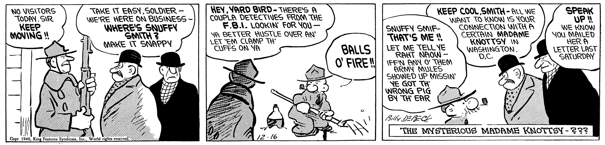 Hat OCR: TAKE IT EASY SOLDIER - WE'RE HERE ON BUSINESS - WHERE'S SNUFFY SMITH ? MAKE IT SNAPPY HEYYARD BIRD- THERE'S A COUPLA DETECTIVES FROM THE F.B.I. LOOKIN' FOR YOU- YA BETTER HUSTLE OVER AN' LET 'EM CLAMP TH CUFFS ON YA KEEP COOL SMITH-ALL WE WANT TO KNOW IS YOUR CONNECTION WITH A CERTAIN MADAME KNOTTSY IN WASHING TOND.C. SPEAK UP! NO VISITORS TODAYSIR KEEP MOVING ! SNUFFY SMIF- THAT'S ME ! WE KNOW you MAILED HER A LETTER LAST SATURDAY LET ME TELL YE RAHT NAOW- O' FIRE! FF'N ANY O' THEM ARMY MULES SHOWED UP MISSIN YE GOT TH' WRONG PIG BY TH EAR BALLS Bally DERECH THE MYSTERIOUS MADAME KNOTTSY-??? Cope 1940Werld rights reserved 12-16 TAKE IT EASY SOLDIER - WE'RE HERE ON BUSINESS - WHERE'S SNUFFY SMITH ? MAKE IT SNAPPY HEYYARD BIRD- THERE'S A COUPLA DETECTIVES FROM THE F.B.I. LOOKIN' FOR YOU- YA BETTER HUSTLE OVER AN' LET 'EM CLAMP TH CUFFS ON YA KEEP COOL SMITH-ALL WE WANT TO KNOW IS YOUR CONNECTION WITH A CERTAIN MADAME KNOTTSY IN WASHING TOND.C. SPEAK UP! NO VISITORS TODAYSIR KEEP MOVING ! SNUFFY SMIF- THAT'S ME ! WE KNOW you MAILED HER A LETTER LAST SATURDAY LET ME TELL YE RAHT NAOW- O' FIRE! FF'N ANY O' THEM ARMY MULES SHOWED UP MISSIN YE GOT TH' WRONG PIG BY TH EAR BALLS Bally DERECH THE MYSTERIOUS MADAME KNOTTSY-??? Cope 1940King Features SyndicateWerld rights reserved 12-16