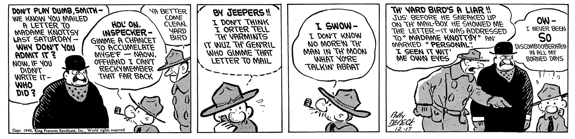 Font OCR: DON'T PLAY DUMBSMITH- WE KNOW YOU MAILED A LETTER TO MADAME KNOTTSY LAST SATURDAY - WHY DON'T YOU ADMIT IT? NOWIF YOU DIDN'T WRITE IT- WHO DID ? BY JEEPERS ! I DON'T THINK I ORTER TELL TH' VARMINTS IT WUZ TH' GEN'RIL WHO GIMME THAT LETTER TO NMAIL TH' VARD BIRD'S A LIAR ! JUS BEFORE HE SNEAKED UP ON TH' MAIL-BOX HE SHONED ME THE LETTER-IT WAS ADDRESSED TO" MADAME KNOTTSY" AN MARKED PERSONAL I SEEN IT WIT ME OWN EVES HOL' ON. INSPECKER- GIMME A CHANCET TO ACCUMELATE MYSE'F - NAOW. OFFHAND I CAN'T RECKYMEMBER THAT FAR BACK YA BETTER COME CLEAN. YARD BIRD I SWOW- I DON'T KNOOW NO MOREN TH MAN IN TH' MOON WHAT YO'RE TALKIN' ABAAT OW - I NEVER BEEN So DISCOMBOOBERATED IN ALL MY BORNED DAYS Bully DEECH 12-17 Copt 1940Woeld nghts resgrved DON'T PLAY DUMBSMITH- WE KNOW YOU MAILED A LETTER TO MADAME KNOTTSY LAST SATURDAY - WHY DON'T YOU ADMIT IT? NOWIF YOU DIDN'T WRITE IT- WHO DID ? BY JEEPERS ! I DON'T THINK I ORTER TELL TH' VARMINTS IT WUZ TH' GEN'RIL WHO GIMME THAT LETTER TO NMAIL TH' VARD BIRD'S A LIAR ! JUS BEFORE HE SNEAKED UP ON TH' MAIL-BOX HE SHONED ME THE LETTER-IT WAS ADDRESSED TO" MADAME KNOTTSY" AN MARKED PERSONAL I SEEN IT WIT ME OWN EVES HOL' ON. INSPECKER- GIMME A CHANCET TO ACCUMELATE MYSE'F - NAOW. OFFHAND I CAN'T RECKYMEMBER THAT FAR BACK YA BETTER COME CLEAN. YARD BIRD I SWOW- I DON'T KNOOW NO MOREN TH MAN IN TH' MOON WHAT YO'RE TALKIN' ABAAT OW - I NEVER BEEN So DISCOMBOOBERATED IN ALL MY BORNED DAYS Bully DEECH 12-17 Copt 1940King Features SyndicateWoeld nghts resgrved