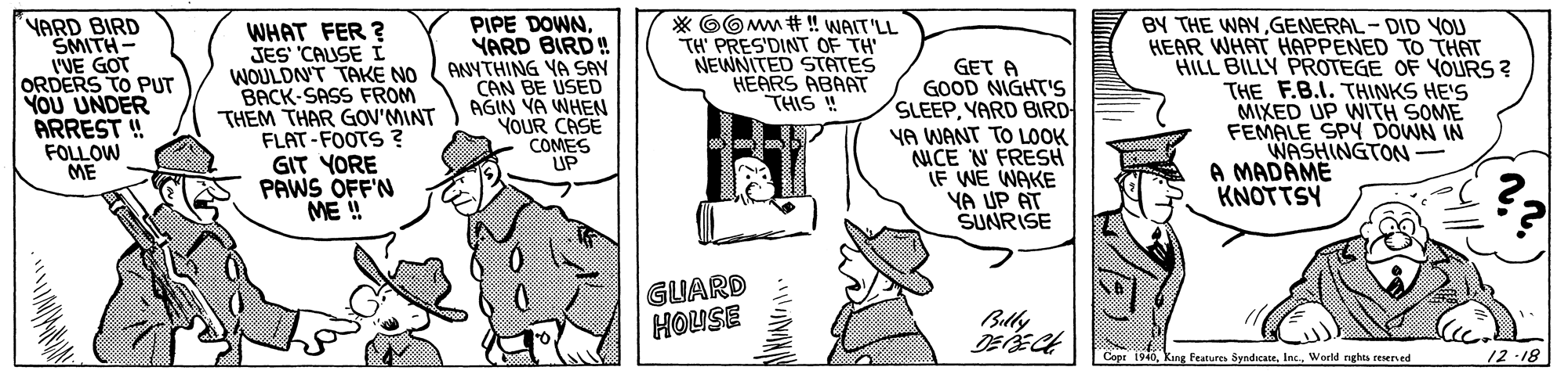 Font OCR: YARD BIRD SMITH- WE GOT ORDERS TO PUT YOU UNDER ARREST ! FOLLOW ME BY THE WAYGENERAL-DID YOU HEAR WHAT HAPPENED TO THAT HILL BILLY PROTEGE OF YOURS ? THE F.B.I. THINKS HE'S MIXED UP WITH SOME FEMALE SPY DOWN IN WASHINGTON A MADAME KNOTTSY WHAT FER ? JES CAUSE I WOULDN'T TAKE NO BACK-SASS FROM THEM THAR GOV'MINT FLAT-FOOTS ? GIT YORE PAWS OFF'N ME ! PIPE DOWNYARD BIRD! ANYTHING YA SAY CAN BE USED AGIN VA WHEN YOUR CASE COMES UP * OO Mm # ! WAIT'LL TH' PRES'DINT OF TH NEWNITED STATES HEARS ABAAT THIS ! GET A GOOD NIGHT'S SLEEPYARD BIRD YA WANT TO LOOK NACE N FRESH IF WE WAKE YA UP AT SUNRISE GUARD HOUSE Billy Cope 1940World rnghta reserved 12-18 YARD BIRD SMITH- WE GOT ORDERS TO PUT YOU UNDER ARREST ! FOLLOW ME BY THE WAYGENERAL-DID YOU HEAR WHAT HAPPENED TO THAT HILL BILLY PROTEGE OF YOURS ? THE F.B.I. THINKS HE'S MIXED UP WITH SOME FEMALE SPY DOWN IN WASHINGTON A MADAME KNOTTSY WHAT FER ? JES CAUSE I WOULDN'T TAKE NO BACK-SASS FROM THEM THAR GOV'MINT FLAT-FOOTS ? GIT YORE PAWS OFF'N ME ! PIPE DOWNYARD BIRD! ANYTHING YA SAY CAN BE USED AGIN VA WHEN YOUR CASE COMES UP * OO Mm # ! WAIT'LL TH' PRES'DINT OF TH NEWNITED STATES HEARS ABAAT THIS ! GET A GOOD NIGHT'S SLEEPYARD BIRD YA WANT TO LOOK NACE N FRESH IF WE WAKE YA UP AT SUNRISE GUARD HOUSE Billy Cope 1940Kang Features SyndicaceWorld rnghta reserved 12-18
