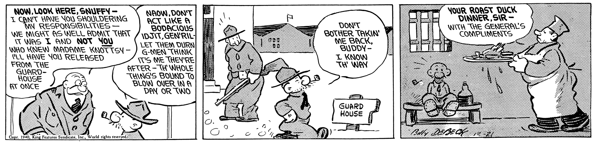 People OCR: NOWSNUFFY- I CANT HAVE YOU SHOULDERING MV RESPONSIBILITIES- WE MIGHT AS WELL ADMIT THAT IT WAS I AND NOT YOU WHO KNEW MADAME KNOTTSY - ILL HAVE YOU RELEASED FROM THE GUARD- HOUSE AT ONCE YOUR ROAST DUCK DINNERSIR- WITH THE GENERAL'S COMPLIMENTS NAOWDON'T ACT LIKE A BODACIOUS IDJITGEN'RIL- LET THEM DLURN G-MEN THINK IT'S ME THEY'RE AFTER - TH' WHOLE THING'S BOUND TO BLOW OVER IN A DAY OR TWO DON'T BOTHER TAKIN' ME BACKBUDDY- I KNOW TH' WAY GUARD HOUSE Cope. 1940King Festuren Sendicate. Inc. World rights reerye NOWLOOK HERESNUFFY- I CANT HAVE YOU SHOULDERING MV RESPONSIBILITIES- WE MIGHT AS WELL ADMIT THAT IT WAS I AND NOT YOU WHO KNEW MADAME KNOTTSY - ILL HAVE YOU RELEASED FROM THE GUARD- HOUSE AT ONCE YOUR ROAST DUCK DINNERSIR- WITH THE GENERAL'S COMPLIMENTS NAOWDON'T ACT LIKE A BODACIOUS IDJITGEN'RIL- LET THEM DLURN G-MEN THINK IT'S ME THEY'RE AFTER - TH' WHOLE THING'S BOUND TO BLOW OVER IN A DAY OR TWO DON'T BOTHER TAKIN' ME BACKBUDDY- I KNOW TH' WAY GUARD HOUSE Cope. 1940King Festuren Sendicate. Inc. World rights reerye
