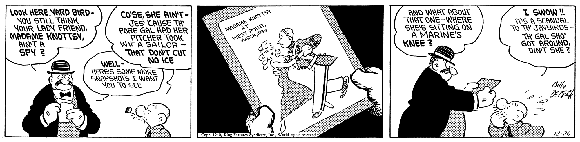 Graphics OCR: LOOK HEREYARD BIRD- YOU STILL THINK YOUR LADY FRIENDAIN'T A SPY ? CO'SESHE AIN'T- JES CAUSE TH PORE GAL HAD HER PITCHER TOOK WIF A SAILOR - THAT DON'T CUT WELL - AND WHAT ABOUT THAT ONE-WHERE SHE'S SITTING ON A MARINE'S KNEE ? WEST POINT MARCH 1939 I SWOW! IT'S A SCANDAL TO TH JAVBIRDS- MADAME KNOTTSY NO ICE HERE'S SOME MORE SNAPSHOTS I WANT TH' GAL SHO' GOT AROUND DINT SHE ? You TO SEE Buly Coor 1940Inc. World rights reserved 12-26 LOOK HEREYARD BIRD- YOU STILL THINK YOUR LADY FRIENDMADAME KNOTTSYAIN'T A SPY ? CO'SESHE AIN'T- JES CAUSE TH PORE GAL HAD HER PITCHER TOOK WIF A SAILOR - THAT DON'T CUT WELL - AND WHAT ABOUT THAT ONE-WHERE SHE'S SITTING ON A MARINE'S KNEE ? WEST POINT MARCH 1939 I SWOW! IT'S A SCANDAL TO TH JAVBIRDS- MADAME KNOTTSY NO ICE HERE'S SOME MORE SNAPSHOTS I WANT TH' GAL SHO' GOT AROUND DINT SHE ? You TO SEE Buly Coor 1940King Peatures SyndicateInc. World rights reserved 12-26