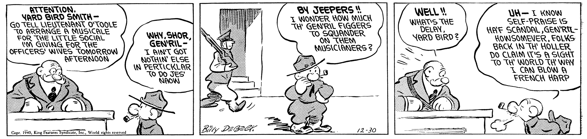 Window OCR: ATTENTIONYARD BIRD SMITH- GO TELL LIEUTENANT O'TOOLE TO ARRANGE A MUSICALE FOR THE LITTLE SOCIAL (M GIVING FOR THE OFFICERS WIVES TOMORROW AFTERNOON BY JEEPERS !! I WONDER HOW MUCH TH' GEN'RIL FIGGERS TO SQUANDER ON THEM MUSICIANERS? WELL ! UH-I KNOW SELF-PRAISE IS HA'F SCANDALGEN'RIL- HOWSOMEVERFOLKS BACK IN TH' HOLLER DO CLAIM IT'S A SIGHT TO TH' WORLD TH WAY I CAN BLOWA FRENCH HARP WHATIS THE DELAYYARD BIRD? WHYGEN'RIL- I AIN'T GOT NOTHIN' ELSE IN PERTICKLAR TO DO JES NROW Bity DEBECK Copr1940. Kin Fratures Sndicate. World rights reerved 12-30 ATTENTIONYARD BIRD SMITH- GO TELL LIEUTENANT O'TOOLE TO ARRANGE A MUSICALE FOR THE LITTLE SOCIAL (M GIVING FOR THE OFFICERS WIVES TOMORROW AFTERNOON BY JEEPERS !! I WONDER HOW MUCH TH' GEN'RIL FIGGERS TO SQUANDER ON THEM MUSICIANERS? WELL ! UH-I KNOW SELF-PRAISE IS HA'F SCANDALGEN'RIL- HOWSOMEVERFOLKS BACK IN TH' HOLLER DO CLAIM IT'S A SIGHT TO TH' WORLD TH WAY I CAN BLOWA FRENCH HARP WHATIS THE DELAYYARD BIRD? WHYGEN'RIL- I AIN'T GOT NOTHIN' ELSE IN PERTICKLAR TO DO JES NROW Bity DEBECK Copr1940. Kin Fratures Sndicate. World rights reerved 12-30