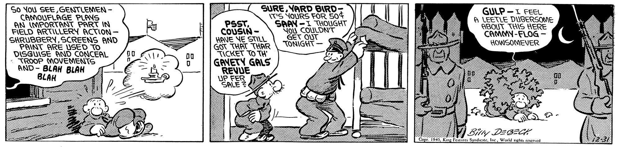 Sharing OCR: So YOU SEEGENTLEMEN - CAMOUFLAGE PLAYS AN IMPORTANT PART IN FIELD ARTILLERY ACTION- SHRUBBERYSCREENS AND PAINT ARE USED TO DISGUISE AND CONCEAL TROOP MOVEMENTS AND- BLAH BLAH BLAH PSSTCOUSIN - HAVE VE STILL GOT THAT THAR TICKET TO TH GAVETY GALS REVUE UP FER SALE SUREYARD BIRD- IT'S YOURS FOR 50¢ SAAY-I THOIGHT YOU COULDN'T GET OUT TONIGHT GULP -I FEEL A LEETLE DUBERSOME ABOUT THIS HERE CAMMY-FLOG HOWSOMEVER Cope. 1940World rrhts eened So YOU SEEGENTLEMEN - CAMOUFLAGE PLAYS AN IMPORTANT PART IN FIELD ARTILLERY ACTION- SHRUBBERYSCREENS AND PAINT ARE USED TO DISGUISE AND CONCEAL TROOP MOVEMENTS AND- BLAH BLAH BLAH PSSTCOUSIN - HAVE VE STILL GOT THAT THAR TICKET TO TH GAVETY GALS REVUE UP FER SALE SUREYARD BIRD- IT'S YOURS FOR 50¢ SAAY-I THOIGHT YOU COULDN'T GET OUT TONIGHT GULP -I FEEL A LEETLE DUBERSOME ABOUT THIS HERE CAMMY-FLOG HOWSOMEVER Cope. 1940King katures SyndicteWorld rrhts eened