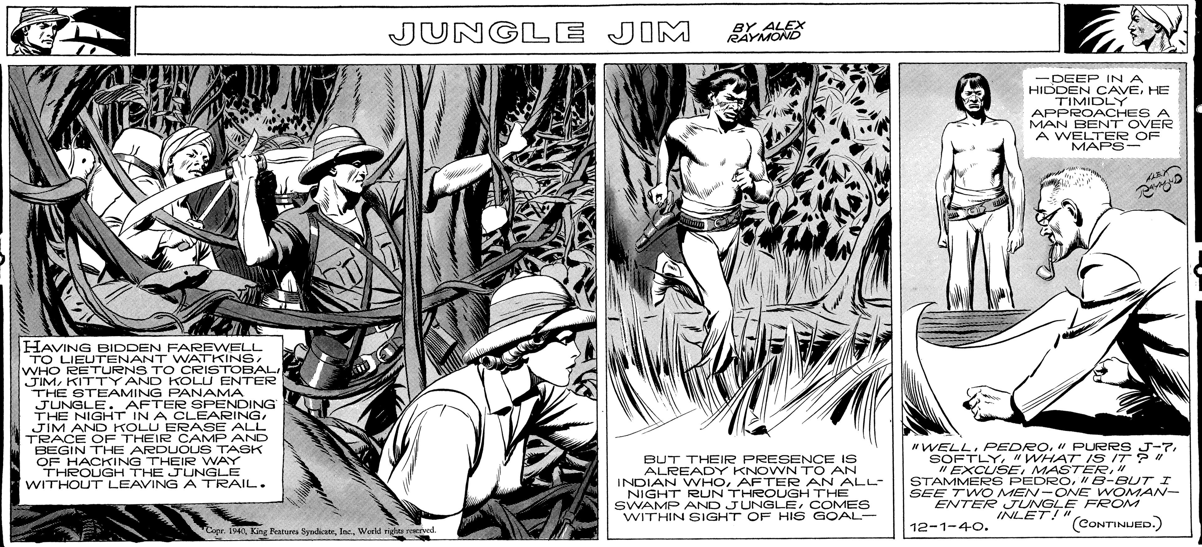 Comics OCR: JUNGLE JIM BY ALEX RAYMOND -DEEP IN A HIDDEN CAVEHE TIMIDLY APPROACHES A MAN BENT OVER A WELTER OF MAPS- HAVING BIDDEN FAREWELL TO LIEUTENANT WATKINSWHO RETURNS TO CRISTOBAL JIMKITTY AND KOLU ENTER THE STEAMING PANAMA JUNGLE. AFTER SPENDING THE NIGHT IN A CLEARINGJIM AND KOLU ERASE ALL TRACE OF THEIR CAMP AND BEGIN THE ARDUOUS TASK OF HACKING THEIR WAY THROUGH THE JUNGLE WITHOUT LEAVING A TRAIL. BUT THEIR PRESENCE IS ALREADY KNOWN TO AN INDIAN WHOAFTER AN ALL- NIGHT RUN THROUGH THE SWAMP AND JUNGLECOMES WITHIN SIGHT OF HIS GOAL- NWELL"WHAT ISS IT ? " " EXCUSE" STAMMERS PEDRO"B-BUTI SEE TWO MEN-ONE WOMAN- ENTER JUNGLE FReOM INLET!" 12-1-40. (CONTINUED.) Luge. 1940 King Featurta SyndicateWerid righes reved. JUNGLE JIM BY ALEX RAYMOND -DEEP IN A HIDDEN CAVEHE TIMIDLY APPROACHES A MAN BENT OVER A WELTER OF MAPS- HAVING BIDDEN FAREWELL TO LIEUTENANT WATKINSWHO RETURNS TO CRISTOBAL JIMKITTY AND KOLU ENTER THE STEAMING PANAMA JUNGLE. AFTER SPENDING THE NIGHT IN A CLEARINGJIM AND KOLU ERASE ALL TRACE OF THEIR CAMP AND BEGIN THE ARDUOUS TASK OF HACKING THEIR WAY THROUGH THE JUNGLE WITHOUT LEAVING A TRAIL. BUT THEIR PRESENCE IS ALREADY KNOWN TO AN INDIAN WHOAFTER AN ALL- NIGHT RUN THROUGH THE SWAMP AND JUNGLECOMES WITHIN SIGHT OF HIS GOAL- NWELL" PURRS J-7"WHAT ISS IT ? " " EXCUSE" STAMMERS PEDRO"B-BUTI SEE TWO MEN-ONE WOMAN- ENTER JUNGLE FReOM INLET!" 12-1-40. (CONTINUED.) Luge. 1940 King Featurta SyndicateWerid righes reved.