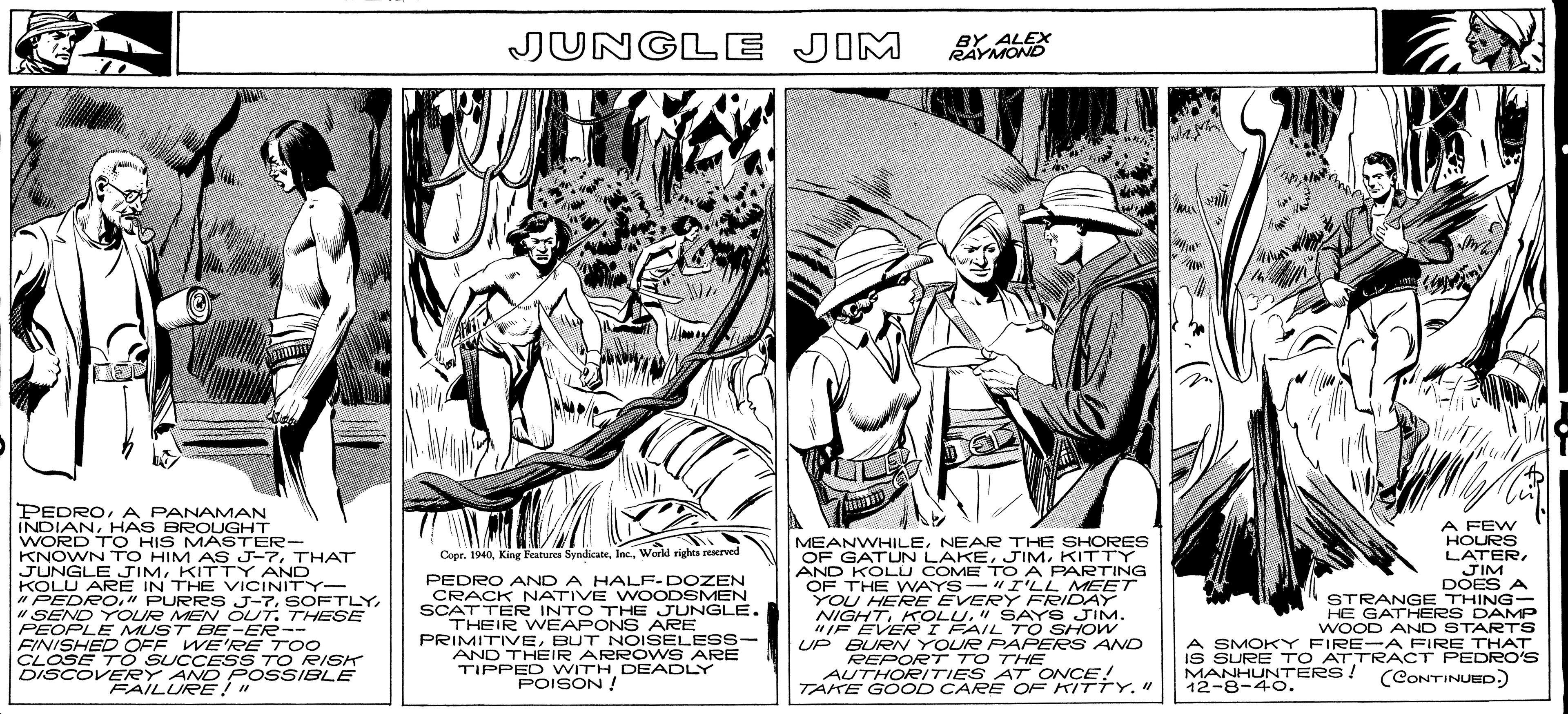Line art OCR: JUNGLE JIM BY ALEX RAYMOND PEDROA PANAMAN INDIANHAS BROUGHT WORD TO HIS MASTER- KNOWN TO HIM AS J-7THAT JUNGLE JIMKITTY AND KOLU ARE IN THE VICINITY- " PEDRO." PURRS J-7" SEND YOUR MEN OUT. THESE PEOPLE MUST BE-ER-- FINISHED OFF WE'RPE TOO CLOSE T O SUCCESS TO RISK DISCOVERY AND POSSIBLE FAILURE!" A FEW HOURS MEANWHILENEAR THE SHORES OF GATUN LAKEKITTY AND KOLU COME TO A PARTING OF THE WAYS-"I'LL MEET YOU HERE EVERY FRIDAY NIGHT" SAYS JIM. "IF EVER I FAIL TO SHOW UP BURN YOUR PAPERS AND REPORT TO THE AUTHORITIES AT ONCE! TAKE GOOD CARE OF KITTY." Copr. 1940World rights reserved PEDRO AND A HALF- DOZEN CRACK NATIVE WOODSMEN SCATTER INTO THE JUNGLE. THEIR WEAPONS ARE PRIMITIVEBUT NOISELESS- AND THEIR ARROWS ARE TIPPED WITH DEADLY POISON ! LATERJIM DOES A STRANGE THING- HE GATHERS DAMP WOOD AND STARTS A SMOKY FIRE-A FIRE THAT IS SURE TO ATTRACT PEDRO'S MANHUNTERS! 12-8-40. (CONTINUED.) JUNGLE JIM BY ALEX RAYMOND PEDROA PANAMAN INDIANHAS BROUGHT WORD TO HIS MASTER- KNOWN TO HIM AS J-7THAT JUNGLE JIMKITTY AND KOLU ARE IN THE VICINITY- " PEDRO." PURRS J-7" SEND YOUR MEN OUT. THESE PEOPLE MUST BE-ER-- FINISHED OFF WE'RPE TOO CLOSE T O SUCCESS TO RISK DISCOVERY AND POSSIBLE FAILURE!" A FEW HOURS MEANWHILENEAR THE SHORES OF GATUN LAKEKITTY AND KOLU COME TO A PARTING OF THE WAYS-"I'LL MEET YOU HERE EVERY FRIDAY NIGHT" SAYS JIM. "IF EVER I FAIL TO SHOW UP BURN YOUR PAPERS AND REPORT TO THE AUTHORITIES AT ONCE! TAKE GOOD CARE OF KITTY." Copr. 1940King Features SyndicateWorld rights reserved PEDRO AND A HALF- DOZEN CRACK NATIVE WOODSMEN SCATTER INTO THE JUNGLE. THEIR WEAPONS ARE PRIMITIVEBUT NOISELESS- AND THEIR ARROWS ARE TIPPED WITH DEADLY POISON ! LATERJIM DOES A STRANGE THING- HE GATHERS DAMP WOOD AND STARTS A SMOKY FIRE-A FIRE THAT IS SURE TO ATTRACT PEDRO'S MANHUNTERS! 12-8-40. (CONTINUED.)