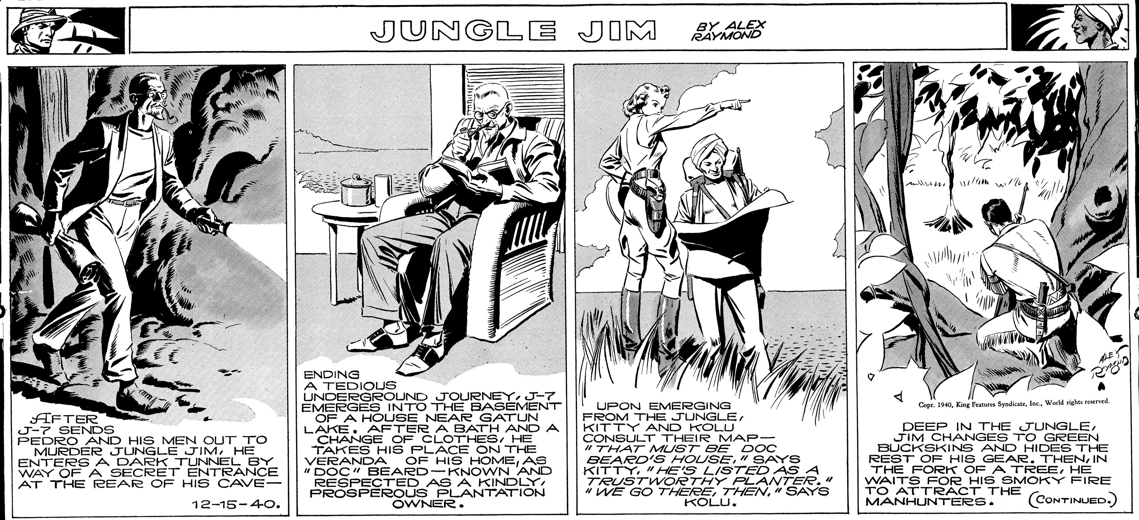 Illustration OCR: TO ATT HTHE (CONTINJED.) JUNGLE JIM BY ALEX RAYMOND ENDING A TEDIOUS UNDERGROUND JOURNEY. J-7 EMERGES INTO THE BASEMENT OF A HOUSE NEAR GATUN LAKE. AFTER A BATH ANO A CHANGE OF CLOTHESHE TAKES HIS PLACE ON THE VERANDA OF HIS HOMEAS " DOC" BEARD-KNOWN AND RESPECTED AS A KINDLYPROSPEROUS PLANTATION UPON EMERGING FROM THE JUNGLE KITTY AND KOLLU CONSULT THEIR MAP- "THAT MUST BE DOC BEARD'S HOUSE" SAYS KITTY"HE'S LISTED AS A TRUSTW ORTHY PLANTER." "WE GO 7THERE" SAYS KOLU. Cepe. 1940Inc. World ighe srved AFTER J-7 SENDS PEDRO AND HIS MEN OUT TO MURDER JUNGLE JIMHE ENTERS A DARK_TUNNEL BY WAY OF A SECRET ENTRANCE AT THE REAR OF HIS CAVE- DEEP IN THE JUNGLEJIM CHANGES TO GREEN BUCKSKINS AND HIDES THE REST OF HIS GEAR. THENIN THE FORK OF A TREEHE WAITS FOR HIS SMOKY FIRE TO ATTRACT THE MANHUNTERS. 12-15-4O. (CONTINUED.) OWNER. TO ATT HTHE (CONTINJED.) JUNGLE JIM BY ALEX RAYMOND ENDING A TEDIOUS UNDERGROUND JOURNEY. J-7 EMERGES INTO THE BASEMENT OF A HOUSE NEAR GATUN LAKE. AFTER A BATH ANO A CHANGE OF CLOTHESHE TAKES HIS PLACE ON THE VERANDA OF HIS HOMEAS " DOC" BEARD-KNOWN AND RESPECTED AS A KINDLYPROSPEROUS PLANTATION UPON EMERGING FROM THE JUNGLE KITTY AND KOLLU CONSULT THEIR MAP- "THAT MUST BE DOC BEARD'S HOUSE" SAYS KITTY"HE'S LISTED AS A TRUSTW ORTHY PLANTER." "WE GO 7THERE" SAYS KOLU. Cepe. 1940King Patere SendicaeInc. World ighe srved AFTER J-7 SENDS PEDRO AND HIS MEN OUT TO MURDER JUNGLE JIMHE ENTERS A DARK_TUNNEL BY WAY OF A SECRET ENTRANCE AT THE REAR OF HIS CAVE- DEEP IN THE JUNGLEJIM CHANGES TO GREEN BUCKSKINS AND HIDES THE REST OF HIS GEAR. THENIN THE FORK OF A TREEHE WAITS FOR HIS SMOKY FIRE TO ATTRACT THE MANHUNTERS. 12-15-4O. (CONTINUED.) OWNER.
