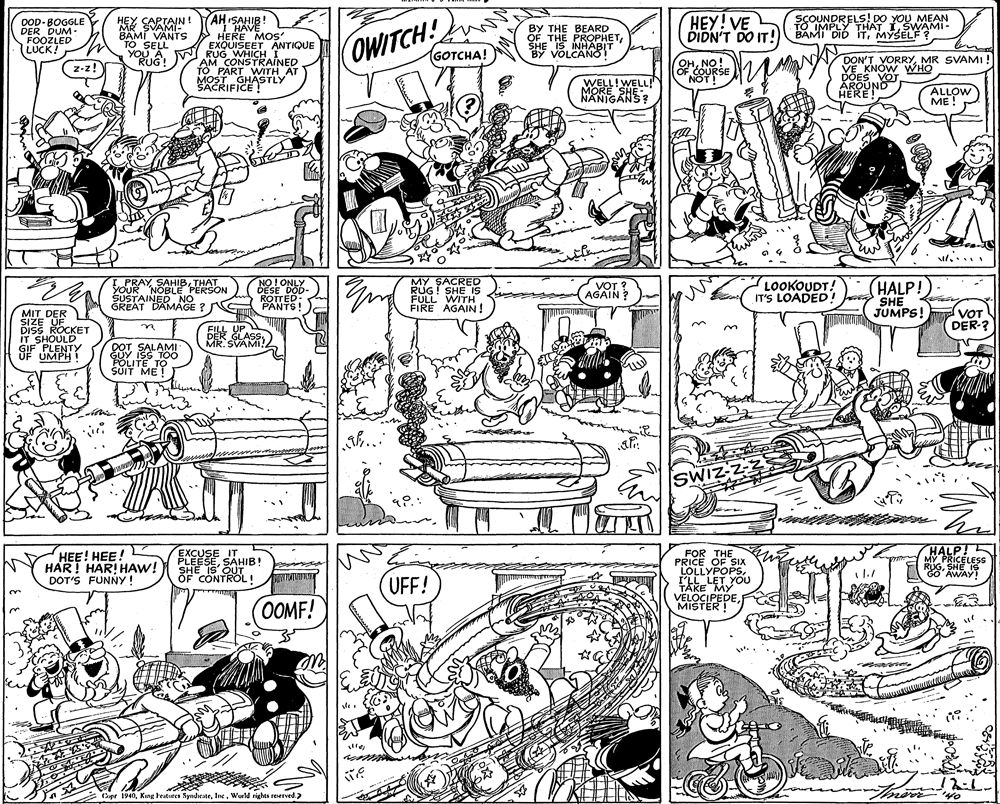 Monochrome OCR: AH ISAHIB! "I HAVE BAMI VANTS HERE MOS EXQUISEET ANTIQUE YOU AW RUG WHICH T HEY! VE DIDN'T DO IT! SCOUNDRELS! DO YOU MEAN TO IMPLY THAT 1SWAMI- BAMI DID iTMYSELF ? HEY CARTAIN! MR SVAMI- DOD-BOGGLE DER DUM. FOOZLED LUCK! BY THE BEARD OF THE PROPHETSHE IS INHABIT BY VOLCANO1" TO SELL OWITCH! GOTCHA! AM CONSTRAINED TO PART WITH AT MOST GHASTLY SACRIFICE ! OHNO! OF COURSE NOT DON'T VORRYMR SVAMI! VE KNOW WHO DOES VOT ÅROUND HERE! WELL!WELL! MORE SHE- NANIGANS? ALLOW ME! i.... MY SHE EPRAY SAHIBTHAT YOUR NOBLE PERSON SUSTAINED NO GREAT DAMAGE ?N NO! ONLY DESE DOD- ROTTED: PANTS! LOOKOUDT! IT'S LOADED ! J VOT ? AGAIN? HALP! FULL WITH FIRE AGAIN! SHE VOT DER-? MIT DER SIZE UF DisS ROCKET IT SHOULD GIF PLENTY F UMPH ! DWA JUMPS! ? FILL UP DER GLASSMR. SVAMI! DOTSALAMI GUY ISS TOÖ POLITE TO SUIT ME SWIZZ-2 HEE! HEE! HAR! HAR! HAW! DOT'S FUNNY! EXCUSE IT PLEESESAHIB! SHE IS OUT FOR THE PRICE OF SIx LOLLYPOPSI'IL LET YOU HALP! MY PRICELESS RIGSHE IS OAWAY! OF CONTROL ! UFF! OOMF! TAKE MY VELOCIPEDEMISTER ! Cupe 1940Wurld rights reerved. AH ISAHIB! "I HAVE BAMI VANTS HERE MOS EXQUISEET ANTIQUE YOU AW RUG WHICH T HEY! VE DIDN'T DO IT! SCOUNDRELS! DO YOU MEAN TO IMPLY THAT 1SWAMI- BAMI DID iTMYSELF ? HEY CARTAIN! MR SVAMI- DOD-BOGGLE DER DUM. FOOZLED LUCK! BY THE BEARD OF THE PROPHETSHE IS INHABIT BY VOLCANO1" TO SELL OWITCH! GOTCHA! AM CONSTRAINED TO PART WITH AT MOST GHASTLY SACRIFICE ! OHNO! OF COURSE NOT DON'T VORRYMR SVAMI! VE KNOW WHO DOES VOT ÅROUND HERE! WELL!WELL! MORE SHE- NANIGANS? ALLOW ME! i.... MY SHE EPRAY SAHIBTHAT YOUR NOBLE PERSON SUSTAINED NO GREAT DAMAGE ?N NO! ONLY DESE DOD- ROTTED: PANTS! LOOKOUDT! IT'S LOADED ! J VOT ? AGAIN? HALP! FULL WITH FIRE AGAIN! SHE VOT DER-? MIT DER SIZE UF DisS ROCKET IT SHOULD GIF PLENTY F UMPH ! DWA JUMPS! ? FILL UP DER GLASSMR. SVAMI! DOTSALAMI GUY ISS TOÖ POLITE TO SUIT ME SWIZZ-2 HEE! HEE! HAR! HAR! HAW! DOT'S FUNNY! EXCUSE IT PLEESESAHIB! SHE IS OUT FOR THE PRICE OF SIx LOLLYPOPSI'IL LET YOU HALP! MY PRICELESS RIGSHE IS OAWAY! OF CONTROL ! UFF! OOMF! TAKE MY VELOCIPEDEMISTER ! Cupe 1940King beatres SyndeateWurld rights reerved.