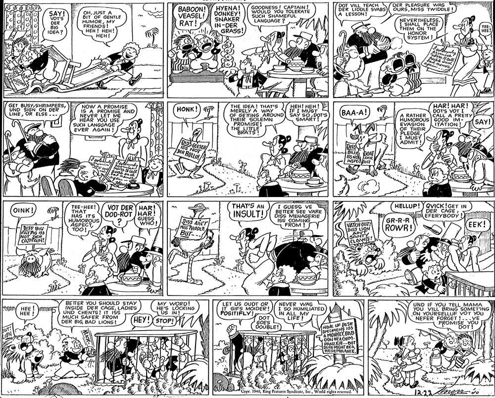 Monochrome photography OCR: DOT VILL TEACH DER LIDDLE SVABS DER PLEASURE WAS OURSMISS TWIDDLE ! SAY! VOT'S DER BIG IDEA? OHJUST A BIT OF GENTLE HUMORMY FRIENDS! HEH! HEH! ???! ???OON! VEASEL! RAT! HYENA! DONKEY! SNAKER IN-DER GRASS! GOODNESS ! CAPTAIN ! WOULD YOU TOLERATE SUCH SHAMEFUL LANGUAGE ? A LESSON! NEVERTHELESSI SHALL PLACE THEM ON THE HONOR SYSTEM ! TEE HEE! Aimise GET BUSYUND SIGN_ON DER LINEOR ELSE ... NOW A PROMISE IS A PROMISE AND NEYER LET ME P THE IDEA! THAT'S HEH! HEH! MERELY A WAY OF GETTING AROUND SAY SO DOT'S THEIR SOLEMN PROMISE THE LITLE BRATS! HAR! HAR! DOT'S VOT I CALL A PRETTY (SAY! HONK! IF I MUST BAA-A! A RATHER ) HUMOROUS GOOD IM- EVASION OF THEIR PLEDGE I MUST ADMIT! SMART HEAR YOU USE SUCH LANGUAGE EVER ÁGAIN! ITATION! GEESER ISS NOT DIs BILLY GOAT ISS NO DER INSPECFOR JER ROLLO HELLUP!YQVICK!GET IN DER CAGEEFERYBODÝ VOT DERY HAR! THAT'S AN TEE-HEE! THAT HAS ITS HUMOROUS ASPECTTOO! I GUESS VE BETTER SEE VARE DISS MENAGERIE Iss COMING FROM ! OINK! DOD-ROT HAR! GUESS WHO! INSULT! D1SS AIN'T MISs MDOLE GR-R-R VATCH QUT DISS LION SANT CLAWS! ROWR! (EEK! -DISS BIG FAT PIG ISS NOT DER |CAPIAIN! BUT-.. BETTER YOU SHOULD STAY INSIDE DER CAGELADIES UND CHENTS! IT ISS MUCH SAFER FROM DER BIGBAD LIONS! MY WORD! HE'S LOCKING US IN! LET US OUDT OR IT GIFS MOIDER! POSITIFLY! NEVER WAS I SO HUMILIATED UND IF YOU TELL MAMA YOU VILL BRING SOMETING ON YOURSELLUF VOT YOU NEFER FORGET !..-VE PROMISE YOU DOT ! MUOy HEE ! tu HEE ! I IN ALL MY LIFE ! (HEY! STOP! HV DOT GOES DOUBLE! NONE UF DESE SPECAMENS 35 A MONKEYBAB OON ORA CHIM- PANZER-BUT DERE MIGHT BEA RESEMULANCE. buT! Copr. 1940World rights rexrved. "V 12.22 DOT VILL TEACH DER LIDDLE SVABS DER PLEASURE WAS OURSMISS TWIDDLE ! SAY! VOT'S DER BIG IDEA? OHJUST A BIT OF GENTLE HUMORMY FRIENDS! HEH! HEH! ???! ???OON! VEASEL! RAT! HYENA! DONKEY! SNAKER IN-DER GRASS! GOODNESS ! CAPTAIN ! WOULD YOU TOLERATE SUCH SHAMEFUL LANGUAGE ? A LESSON! NEVERTHELESSI SHALL PLACE THEM ON THE HONOR SYSTEM ! TEE HEE! Aimise GET BUSYUND SIGN_ON DER LINEOR ELSE ... NOW A PROMISE IS A PROMISE AND NEYER LET ME P THE IDEA! THAT'S HEH! HEH! MERELY A WAY OF GETTING AROUND SAY SO DOT'S THEIR SOLEMN PROMISE THE LITLE BRATS! HAR! HAR! DOT'S VOT I CALL A PRETTY (SAY! HONK! IF I MUST BAA-A! A RATHER ) HUMOROUS GOOD IM- EVASION OF THEIR PLEDGE I MUST ADMIT! SMART HEAR YOU USE SUCH LANGUAGE EVER ÁGAIN! ITATION! GEESER ISS NOT DIs BILLY GOAT ISS NO DER INSPECFOR JER ROLLO HELLUP!YQVICK!GET IN DER CAGEEFERYBODÝ VOT DERY HAR! THAT'S AN TEE-HEE! THAT HAS ITS HUMOROUS ASPECTTOO! I GUESS VE BETTER SEE VARE DISS MENAGERIE Iss COMING FROM ! OINK! DOD-ROT HAR! GUESS WHO! INSULT! D1SS AIN'T MISs MDOLE GR-R-R VATCH QUT DISS LION SANT CLAWS! ROWR! (EEK! -DISS BIG FAT PIG ISS NOT DER |CAPIAIN! BUT-.. BETTER YOU SHOULD STAY INSIDE DER CAGELADIES UND CHENTS! IT ISS MUCH SAFER FROM DER BIGBAD LIONS! MY WORD! HE'S LOCKING US IN! LET US OUDT OR IT GIFS MOIDER! POSITIFLY! NEVER WAS I SO HUMILIATED UND IF YOU TELL MAMA YOU VILL BRING SOMETING ON YOURSELLUF VOT YOU NEFER FORGET !..-VE PROMISE YOU DOT ! MUOy HEE ! tu HEE ! I IN ALL MY LIFE ! (HEY! STOP! HV DOT GOES DOUBLE! NONE UF DESE SPECAMENS 35 A MONKEYBAB OON ORA CHIM- PANZER-BUT DERE MIGHT BEA RESEMULANCE. buT! Copr. 1940King Features SyndicateWorld rights rexrved. "V 12.22