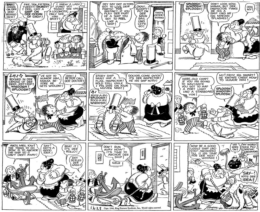 Art OCR: SPLOOSH! WHOOSH SPLOOSH! DON'T LOOK NOWBUT DER INSPECTOR T'INKS HE ISS A SHIP UND HE ISS MAKING ŠPLASHES! ) BAH! COISES ON DER DOD- ROTTED DICE ! FIFEBOY! I FEEL LIKE A SHIP ON DER OCEAN OF CHOY! I KNEW A LADY VUNST VOT TOUGHT SHE VAS A LOCOMOTIFONLY SHE VAS BÁTTY! DEY SAY DOT ACTORS GOT TO LIVE DEIR PARTS! FOR INSTINCTIF YOU PLAY DER PART UF A SHIP YOU GOT TO FEEL LIKE A SHIP! OKAYN SLOOPY! PUT ON DER MAIN SAIL UND LET'S GO! OOH ??! THAT'S INTER- ESTING! ROCKED IN DER CRADLE UF DER DEEP. EEP!EEP! WHOOSH ! SPLOOSH! VE GOT TO HUMOR HIMMAMA BE- FÓRE HE GETS WIOLENT! OOH ! I BETTER CALL DER DOCTOR! EFERY SHIP MUST HAF A FLAGINSPECTOR! HOLD STILL VHILE I PIN DISS ON YOUR MIZZEN MAST! DOCTORCOME QVICK! IT'S DER INSPECTOR! HE ISS SHIP NUTTY! HEREOLD CHAP! IF YOU IS GOING TO NAVIGATE YOU GOT TO HAF A PORT LIGHT UND A STARBOARD WHOOSH! VUN ! MY! FRITZ ISS SMART! HE KNOWS CHUST HOW TO HUMOR HIM! SPLOOSH! SPLOOSH! ROCK-A-BY SPLOOSH ROCK-A-BYWHOOSH! AHOYMRS. KAY! THE THING TO DO NOW IS TO ANCHOR THE SHIP SO IT CAN'T DRIFT AWAY! SAY! DOT'S A GOOD IDEA NOW BE A GOOD LIDDLE SHIP UND STAY ANCHORED TILL IT ISS TIME FOR DER NEXT WOYAGE ! VOT GOES ON ? MY WORD! SUCH PSY- COPATHIC BEHAVIOR! BEAT IT! IT'S DER ROLLO! DON'T RUN AVAY NOW! IT'S TIME TO ANCHOR DER SHIP! DOT SETTLES DER HASH! SAY--! VOTS DER IDEA? 1-29 Copr. 1940World rights reserved. SPLOOSH! WHOOSH SPLOOSH! DON'T LOOK NOWBUT DER INSPECTOR T'INKS HE ISS A SHIP UND HE ISS MAKING ŠPLASHES! ) BAH! COISES ON DER DOD- ROTTED DICE ! FIFETVENTY! OHBOY! I FEEL LIKE A SHIP ON DER OCEAN OF CHOY! I KNEW A LADY VUNST VOT TOUGHT SHE VAS A LOCOMOTIFONLY SHE VAS BÁTTY! DEY SAY DOT ACTORS GOT TO LIVE DEIR PARTS! FOR INSTINCTIF YOU PLAY DER PART UF A SHIP YOU GOT TO FEEL LIKE A SHIP! OKAYN SLOOPY! PUT ON DER MAIN SAIL UND LET'S GO! OOH ??! THAT'S INTER- ESTING! ROCKED IN DER CRADLE UF DER DEEP. EEP!EEP! WHOOSH ! SPLOOSH! VE GOT TO HUMOR HIMMAMA BE- FÓRE HE GETS WIOLENT! OOH ! I BETTER CALL DER DOCTOR! EFERY SHIP MUST HAF A FLAGINSPECTOR! HOLD STILL VHILE I PIN DISS ON YOUR MIZZEN MAST! DOCTORCOME QVICK! IT'S DER INSPECTOR! HE ISS SHIP NUTTY! HEREOLD CHAP! IF YOU IS GOING TO NAVIGATE YOU GOT TO HAF A PORT LIGHT UND A STARBOARD WHOOSH! VUN ! MY! FRITZ ISS SMART! HE KNOWS CHUST HOW TO HUMOR HIM! SPLOOSH! SPLOOSH! ROCK-A-BY SPLOOSH ROCK-A-BYWHOOSH! AHOYMRS. KAY! THE THING TO DO NOW IS TO ANCHOR THE SHIP SO IT CAN'T DRIFT AWAY! SAY! DOT'S A GOOD IDEA NOW BE A GOOD LIDDLE SHIP UND STAY ANCHORED TILL IT ISS TIME FOR DER NEXT WOYAGE ! VOT GOES ON ? MY WORD! SUCH PSY- COPATHIC BEHAVIOR! BEAT IT! IT'S DER ROLLO! DON'T RUN AVAY NOW! IT'S TIME TO ANCHOR DER SHIP! DOT SETTLES DER HASH! SAY--! VOTS DER IDEA? 1-29 Copr. 1940King Features SyndicateWorld rights reserved.