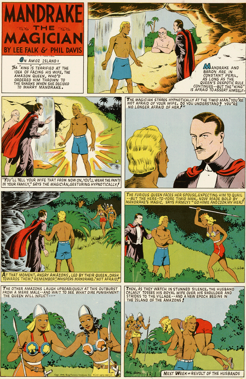 Fictional character OCR: MANDRAKE THE MAGICIAN BY LEE FALK & PHIL DAVIS ON AMOZ ISLAND : The "KING iS TEARIFIED AT THE IDEA OF FACING HIS WIFETHE AMAZON QUEENWHO'D ORDERED HIM THROWN TO SHARKS WHEN SHE DECIDED TO MARRY MANDRAKE. MANDRAKE AND BARON ARE IN CONSTANT PERILAS LONG AS THE QUEEN'S CONTINUES--RPUKING" IS AFRAID TO AŠSERT HIMSELF. THE MAGICIAN STARES HYPNOTICALLY AT THE TIMIO MAN"YOU'RE NO LONGER AFRAID OF HER YOU UNDERSTAND? YOU'RE "You'LL TELL YOUR WIFE THAT FROM NOW ONYOU'LL WEAR THE PANTS IN YOUR FAMILYGESTURING HYPNOTICALLY! THE FURIOUS QUEEN FACES HER SPOUSEEXPECTING HIM TO GQUAIL --BUT THE HERE-TO-FORE TIMID MANNOW MADE BOLD BY MANDRAKE'S MAGICSAYS FIRMLY: "GO HOME AND COOK MY MEAL! AT THAT MOMENTDASH TOWARDS THEM." REMEMBER WHISPÉRS MANDRAKE.NOT AFRAID! THE OTHER AMAZONS EROM A MERE MALE--AND WAIT TO SEE WHAT DIRE PUNISHMENT THE QUEEN WILL INFLICT-- THENTHE HUSBAND CALMLY TOSSES HIS ROYAL WIFE OVER HIS SHOULDER AND STRIDES TO THE VILLAGE--AND A NEW EPOCH BEGINS IN THE ISLAND OF THE AMAZONS ! UPROARIOUSLY AT THIS OUTBURST NEXT WEEK = REVOLT OF THE HUSBANDS Gr 1King Feat MANDRAKE THE MAGICIAN BY LEE FALK & PHIL DAVIS ON AMOZ ISLAND : The "KING iS TEARIFIED AT THE IDEA OF FACING HIS WIFETHE AMAZON QUEENWHO'D ORDERED HIM THROWN TO SHARKS WHEN SHE DECIDED TO MARRY MANDRAKE. MANDRAKE AND BARON ARE IN CONSTANT PERILAS LONG AS THE QUEEN'S CONTINUES--RPUKING" IS AFRAID TO AŠSERT HIMSELF. THE MAGICIAN STARES HYPNOTICALLY AT THE TIMIO MAN"YOU'RE NO LONGER AFRAID OF HER YOU UNDERSTAND? YOU'RE "You'LL TELL YOUR WIFE THAT FROM NOW ONYOU'LL WEAR THE PANTS IN YOUR FAMILY" SAYS THE MAGICIANGESTURING HYPNOTICALLY! THE FURIOUS QUEEN FACES HER SPOUSEEXPECTING HIM TO GQUAIL --BUT THE HERE-TO-FORE TIMID MANNOW MADE BOLD BY MANDRAKE'S MAGICSAYS FIRMLY: "GO HOME AND COOK MY MEAL! AT THAT MOMENTANGRY AMAZONSLED BY THEIR QUEENDASH TOWARDS THEM." REMEMBER WHISPÉRS MANDRAKE.NOT AFRAID! THE OTHER AMAZONS EROM A MERE MALE--AND WAIT TO SEE WHAT DIRE PUNISHMENT THE QUEEN WILL INFLICT-- THENAS THEY WATCH IN STUNNED SILENCETHE HUSBAND CALMLY TOSSES HIS ROYAL WIFE OVER HIS SHOULDER AND STRIDES TO THE VILLAGE--AND A NEW EPOCH BEGINS IN THE ISLAND OF THE AMAZONS ! UPROARIOUSLY AT THIS OUTBURST NEXT WEEK = REVOLT OF THE HUSBANDS Gr 1King Feat