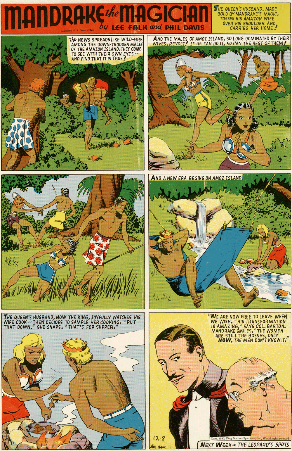Fictional character OCR: MANDRAKEMAGICIAN THE QUEEN'S HUSBANDMADE BOLD BY MANDRAKE'S MAGICTOSSES HIS AMAZON WIFE OVER HIS SHOULDER ANDCARRIES HER HOME ! by LEE FALK and PHIL DAVIS Ra O The NEWS SPREADS LIKE WILD-FIRE AMONG THE DOWN-TRODDEN MALES OF THE AMAZON ISLAND.THEY COME TO SEE WITH THEIR OWN EYES-- AND FIND THAT IT IS TRUE! AND THE MALESSO LONG DOMINATED BY THEIR WIVESSO CAN THE REST OF THEM! AND A NEW ERA BEGINS ON AMOZ ISLAND. THE QUEEN'S HUS BANDJOYFULLY WATCHES HIS WIFE COOK --THEN DECIDES TO THAT DOWN" SHE SNAPS. " THAT'S FOR SUPPER." "WE ARE NOW FREE TO LEAVE WHEN WE WISH. THIS TRANSFORMATION IS AMAZING" SAYS COL. BARTON. MANDRAKE SMILES."THE WOMEN ARE STILL THE BOSSESONLY NOWTHE MEN DON'T KNOW IT." SAMPLE HER COOKING. "PUT 12-8 Copr. 194tn NEXT WEEK-- THE LEOPARD'S SPOTS MANDRAKEMAGICIAN THE QUEEN'S HUSBANDMADE BOLD BY MANDRAKE'S MAGICTOSSES HIS AMAZON WIFE OVER HIS SHOULDER ANDCARRIES HER HOME ! by LEE FALK and PHIL DAVIS Ra O The NEWS SPREADS LIKE WILD-FIRE AMONG THE DOWN-TRODDEN MALES OF THE AMAZON ISLAND.THEY COME TO SEE WITH THEIR OWN EYES-- AND FIND THAT IT IS TRUE! AND THE MALESOF AMOZ ISLANDSO LONG DOMINATED BY THEIR WIVESREVOLT! IF HE CAN DO ITSO CAN THE REST OF THEM! AND A NEW ERA BEGINS ON AMOZ ISLAND. THE QUEEN'S HUS BANDNOW THE KINGJOYFULLY WATCHES HIS WIFE COOK --THEN DECIDES TO THAT DOWN" SHE SNAPS. " THAT'S FOR SUPPER." "WE ARE NOW FREE TO LEAVE WHEN WE WISH. THIS TRANSFORMATION IS AMAZING" SAYS COL. BARTON. MANDRAKE SMILES."THE WOMEN ARE STILL THE BOSSESONLY NOWTHE MEN DON'T KNOW IT." SAMPLE HER COOKING. "PUT 12-8 Copr. 194King Featuene Syndicanetn NEXT WEEK-- THE LEOPARD'S SPOTS