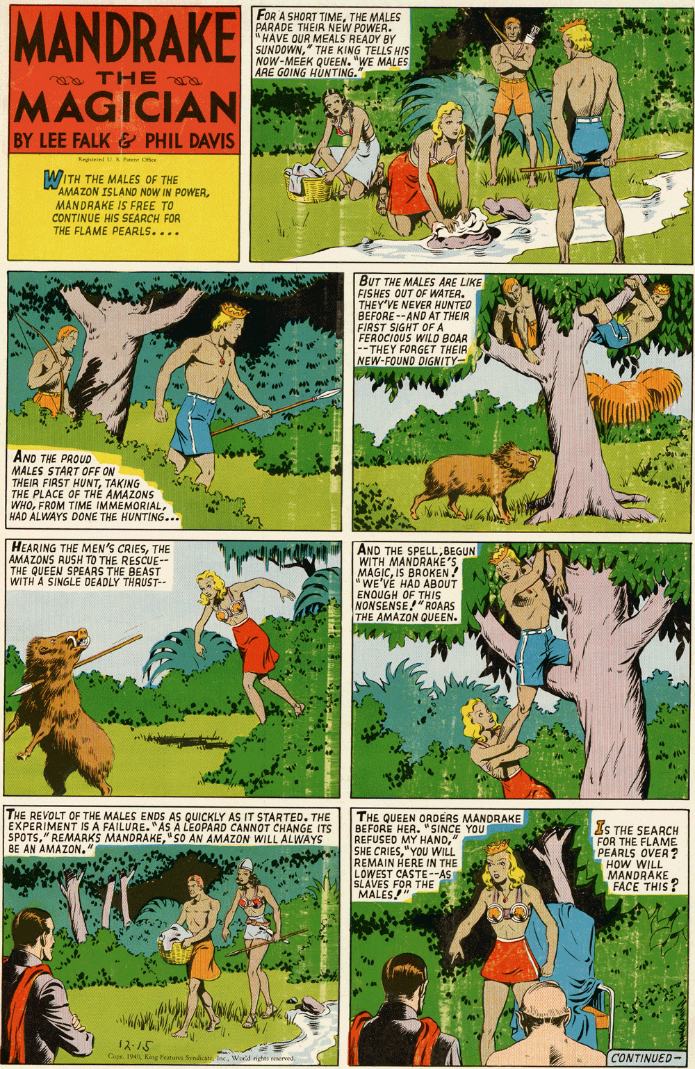 Fictional character OCR: MANDRAKE FOR A SHORT TIMETHE MALES PARADE THEIR NEW POWER. HAVE OUR MEALS READY BY SUNDOWN" THE KING TELLS HIS NOW-MEEK QUEEN. "WE MALES ARE GOING HÜUNTING." a TH E a MAGICIAN BY LEE FALK & PHIL DAVIS Regeeed US P Oee WITH THE MALES OF THE AMAZON ISLAND NOW IN POWERMANDRAKE IS FREE TO CONTINUE HIS SEARCH FOR THE FLAME PEARLS.... BUT THE MALES ARE LIKE FISHES OUT OF WATER. THEY'VE NEVER HUNTED BEFORE --AND AT THEIR FIRST SIGHT OF A FEROCIOUS WILD BOAR --THEY FORGET THEIR NEW-FOUND DIGNITY- AND THE PROUD MALES START OFF ON THEIR FIRST HUNTTAKING THE PLACE OF THE AMAZONS WHOHAD ALWAYS DONE THE HUNTING... HEARING THE MEN'S CRIESTHE AMAZONS RUSH TO THE RESCUE-- THE QUEEN SPEARS THE BEAST WITH A SINGLE DEADLY THRUST-- AND THE SPELLBEGUN WITH MANDRAKE'S MAGICIS BROKEN! "WE'VE HAD ABOUT ENOUGH OF THIS NONSENSE!"ROARS THE AMAZON QUEEN. THE REVOLT OF THE MALES ENDS AS QUICKLY AS IT STARTED. THE EXPERIMENT IS A FAILURE. "AS A LEOPARD CANNOT CHANGE ITS SPOTS" SO AN AMAZzON WILL ALWAYS BE AN AMAZON." THE QUEEN ORDERS MANDRAKE BEFORE HEA. "SINCE YOU REFUSED MY HAND" SHE CRIES"YOU WILL REMAIN HERE IN THE LOWEST CASTE--AS SLAVES FOR THE MALES" IS THE SEARCH FOR THE FLAME PEARLS OVER? HOW WILL MANDRAKE FACE THIS? 12-15 Cope. 194 King Features SvndicateWorld nghts reserved. CONTINUED- MANDRAKE FOR A SHORT TIMETHE MALES PARADE THEIR NEW POWER. HAVE OUR MEALS READY BY SUNDOWN" THE KING TELLS HIS NOW-MEEK QUEEN. "WE MALES ARE GOING HÜUNTING." a TH E a MAGICIAN BY LEE FALK & PHIL DAVIS Regeeed US P Oee WITH THE MALES OF THE AMAZON ISLAND NOW IN POWERMANDRAKE IS FREE TO CONTINUE HIS SEARCH FOR THE FLAME PEARLS.... BUT THE MALES ARE LIKE FISHES OUT OF WATER. THEY'VE NEVER HUNTED BEFORE --AND AT THEIR FIRST SIGHT OF A FEROCIOUS WILD BOAR --THEY FORGET THEIR NEW-FOUND DIGNITY- AND THE PROUD MALES START OFF ON THEIR FIRST HUNTTAKING THE PLACE OF THE AMAZONS WHOFROM TIME IMMEMORIALHAD ALWAYS DONE THE HUNTING... HEARING THE MEN'S CRIESTHE AMAZONS RUSH TO THE RESCUE-- THE QUEEN SPEARS THE BEAST WITH A SINGLE DEADLY THRUST-- AND THE SPELLBEGUN WITH MANDRAKE'S MAGICIS BROKEN! "WE'VE HAD ABOUT ENOUGH OF THIS NONSENSE!"ROARS THE AMAZON QUEEN. THE REVOLT OF THE MALES ENDS AS QUICKLY AS IT STARTED. THE EXPERIMENT IS A FAILURE. "AS A LEOPARD CANNOT CHANGE ITS SPOTS" REMARKS MANDRAKE" SO AN AMAZzON WILL ALWAYS BE AN AMAZON." THE QUEEN ORDERS MANDRAKE BEFORE HEA. "SINCE YOU REFUSED MY HAND" SHE CRIES"YOU WILL REMAIN HERE IN THE LOWEST CASTE--AS SLAVES FOR THE MALES" IS THE SEARCH FOR THE FLAME PEARLS OVER? HOW WILL MANDRAKE FACE THIS? 12-15 Cope. 194 King Features SvndicateWorld nghts reserved. CONTINUED-