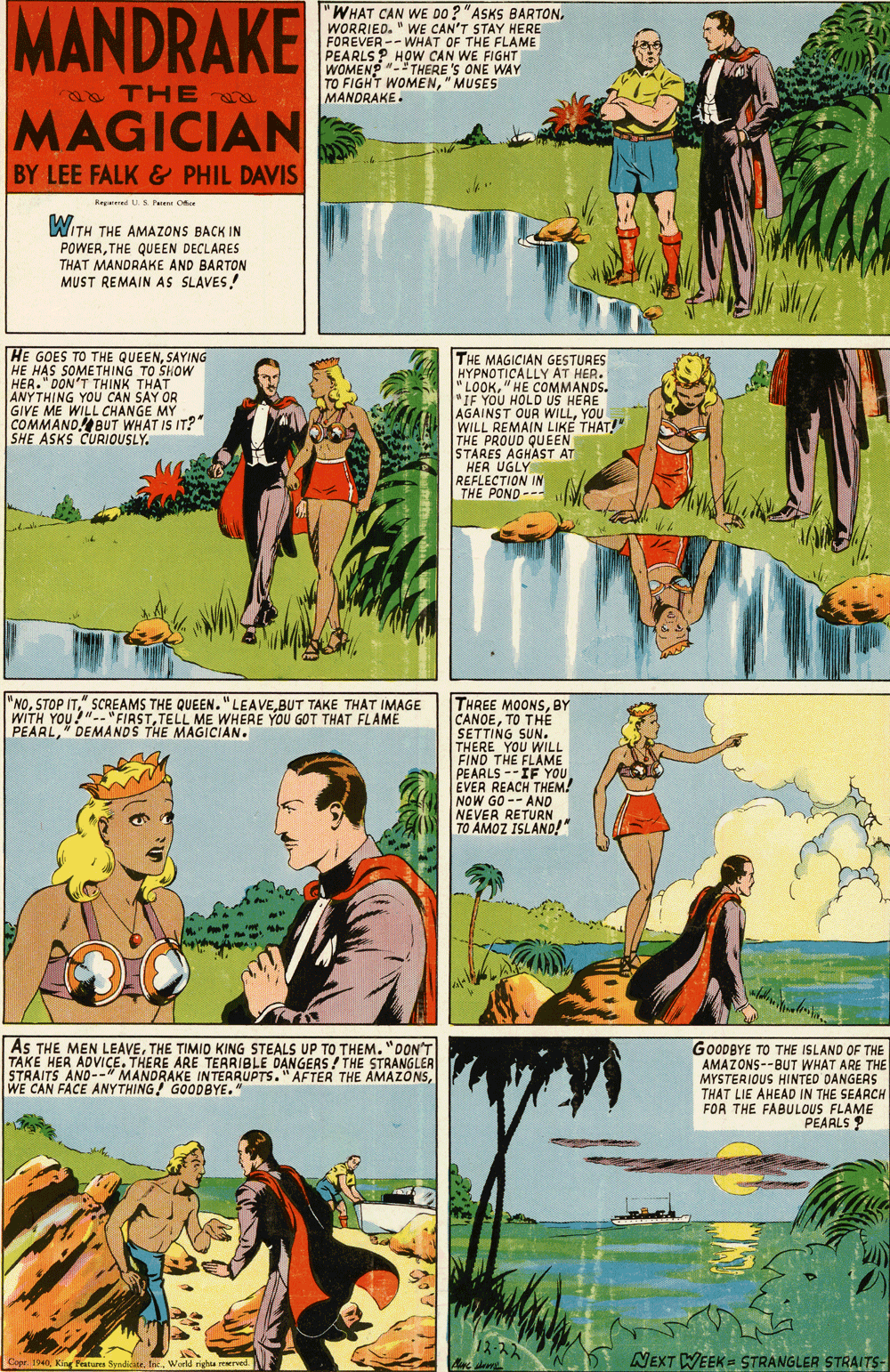 Art OCR: MANDRAKE WHAT CAN WE DO ? "ASKS BARTONWORRIED. " WE CAN'T STAY HERE FOREVER--WHAT OF THE FLAME PEARLS? HOW CAN WE FIGHT WOMENP "- THERE 'S ONE WAY TO FIGHT WOMEN"MUSES MANDRAKE. THE MAGICIAN BY LEE FALK & PHIL DAVIS Kegered .S Pai Ofer WITH THE AMAZONS BACK IN POWERTHE QUEEN DECLARES THAT MANDRAKE AND BARTON MUST REMAIN AS SLAVES! HE GOES TO THE QUEENSAYING HE HAS SOMETHING TO SHOW HER." DON'T THINK THAT ANYTHING YOU CAN SAY OR GIVE ME WILL CHANGE MY COMMAND! BUT WHAT IS IT? SHE ASKS CURIOUSLY. THE MAGICIAN GESTURES HYPNOTICALLY AT HER. "LOOK" HE COMMANDS. "IF YOU HOLD US HERE AGAINST OUR WILLYOU WILL REMAIN LIKE THAT!" THE PROUD QUEEN STARES AGHAST AT HER UGLY REFLECTION IN THE POND-- THREE MOONSBY CANOETO THE SETTING SUN. THERE YOU WILL FIND THE FLAME PEARLS --IF YOU EVER REACH THEM! NOW GO -- AND NEVER RETURN TO AMOZ ISLAND!" "NOBUT TAKE THAT IMAGE WITH YOU!"-- "FIRSTTELL ME WHERE YOU GOT THAT FLAME PEARLDEMANDS THE MAGICIAN. AS THE MEN LEAVETHE TIMIO KING STEALS UP TO THEM. "DON'T TAKE HER ADVICE. THERE ARE TERRIBLE DANGERS / THE STRANGLEA STRAITS AND--" MANDRAKE INTERRUPTS." AFTER THE AMAZONSWE CAN FACE ANYTHING! GOODBYE. GOODBYE TO THE ISLAND OF THE AMAZONS--BUT WHAT ARE THE MYSTERIOUS HINTED DANGERS THAT LIE AHEAD IN THE SEARCH FOR THE FABULOUS FLAME PEARLS P 12-22 NEXT WEEK= STRANGLER STRALTS- Copr. 1940Werld righte erved MANDRAKE WHAT CAN WE DO ? "ASKS BARTONWORRIED. " WE CAN'T STAY HERE FOREVER--WHAT OF THE FLAME PEARLS? HOW CAN WE FIGHT WOMENP "- THERE 'S ONE WAY TO FIGHT WOMEN"MUSES MANDRAKE. THE MAGICIAN BY LEE FALK & PHIL DAVIS Kegered .S Pai Ofer WITH THE AMAZONS BACK IN POWERTHE QUEEN DECLARES THAT MANDRAKE AND BARTON MUST REMAIN AS SLAVES! HE GOES TO THE QUEENSAYING HE HAS SOMETHING TO SHOW HER." DON'T THINK THAT ANYTHING YOU CAN SAY OR GIVE ME WILL CHANGE MY COMMAND! BUT WHAT IS IT? SHE ASKS CURIOUSLY. THE MAGICIAN GESTURES HYPNOTICALLY AT HER. "LOOK" HE COMMANDS. "IF YOU HOLD US HERE AGAINST OUR WILLYOU WILL REMAIN LIKE THAT!" THE PROUD QUEEN STARES AGHAST AT HER UGLY REFLECTION IN THE POND-- THREE MOONSBY CANOETO THE SETTING SUN. THERE YOU WILL FIND THE FLAME PEARLS --IF YOU EVER REACH THEM! NOW GO -- AND NEVER RETURN TO AMOZ ISLAND!" "NOSTOP IT" SCREAMS THE QUEEN."LEAVEBUT TAKE THAT IMAGE WITH YOU!"-- "FIRSTTELL ME WHERE YOU GOT THAT FLAME PEARLDEMANDS THE MAGICIAN. AS THE MEN LEAVETHE TIMIO KING STEALS UP TO THEM. "DON'T TAKE HER ADVICE. THERE ARE TERRIBLE DANGERS / THE STRANGLEA STRAITS AND--" MANDRAKE INTERRUPTS." AFTER THE AMAZONSWE CAN FACE ANYTHING! GOODBYE. GOODBYE TO THE ISLAND OF THE AMAZONS--BUT WHAT ARE THE MYSTERIOUS HINTED DANGERS THAT LIE AHEAD IN THE SEARCH FOR THE FABULOUS FLAME PEARLS P 12-22 NEXT WEEK= STRANGLER STRALTS- Copr. 1940King Featurea SyndiditeWerld righte erved