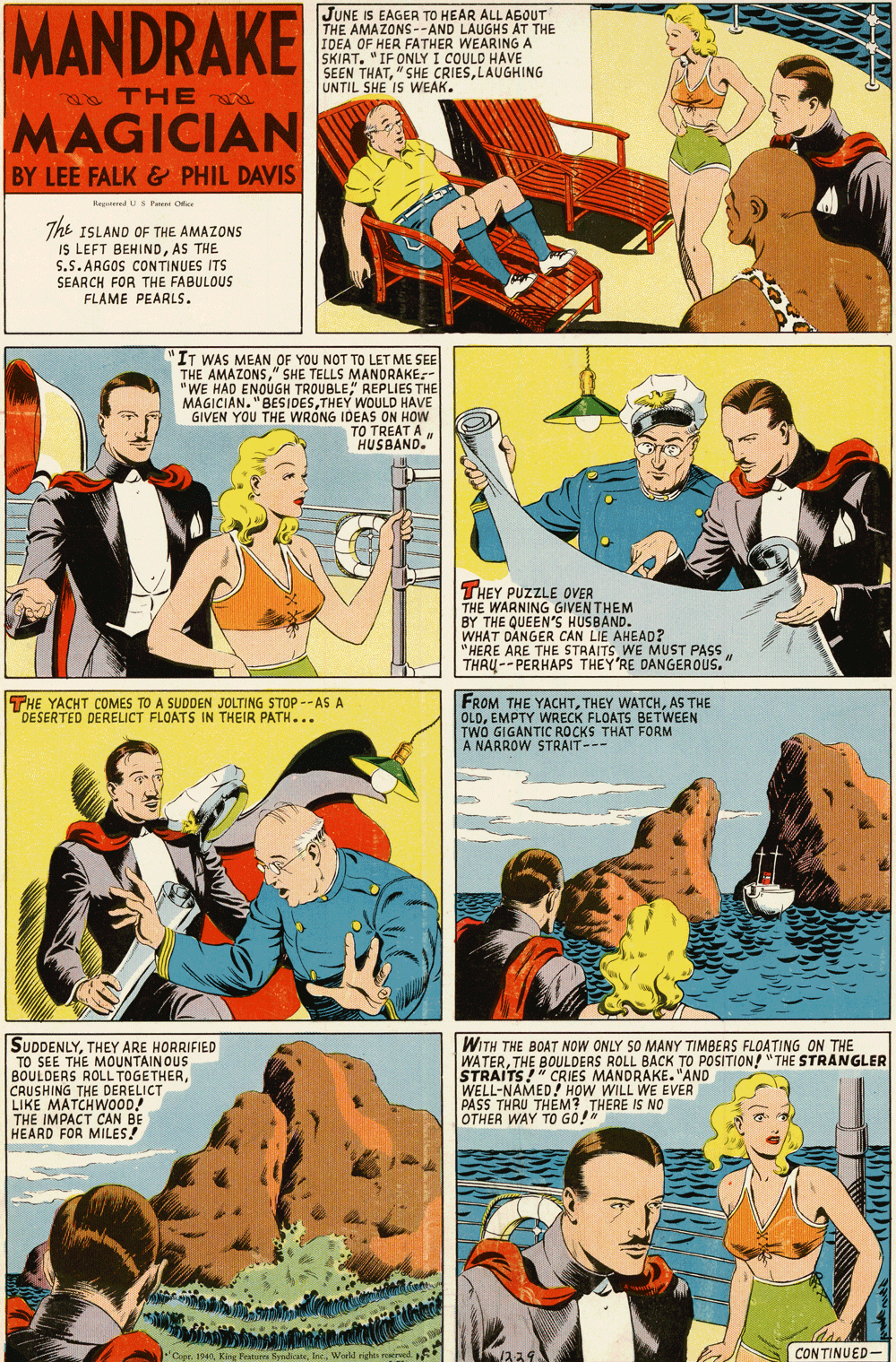 Fiction OCR: MANDRAKE JUNE IS EAGER TO HEAR ALL AGOUT THE AMAZONS--AND LAUGHS AT THE IDEA OF HER FATHER WEARING A SKIRT. "IF ONLY I COULD HAVE SEEN THATLAUGHING UNTIL SHE IS WEAK. 2& THE MAGICIAN BY LEE FALK & PHIL DAVIS Hegatened US Pa Oe The ISLAND OF THE AMAZONS IS LEFT BEHINDAS THE S.S. ARGOS CONTINUES ITS SEARCH FOR THE FABULOUS FLAME PEARLS. IT WAS MEAN OF YOU NOT TO LET ME SEE THE AMAZONS" SHE TELLS MANDRAKE:- "WE HAD ENOUGH TROUBLE" REPLIES THE MAGICIAN. "BESIDESTHEY WOULD HAVE GIVEN YOU THE WRÓNG IDEAS ON HOW TO TREAT AHUSBAND." THEY PUZZLE OVER THE WARNING GIVEN THEM BY THE QUEEN'S HUSBAND. WHAT DANGER CAN LIE AHEAD? "HERE ARE THE STRAITS WE MUST PASS THRU-- PERHAPS THEY'RE DANGEROUS. THE YACHT COMES TO A SUDDEN JOLTING STOP -- AS A DESERTED DERELICT FLOATS IN THEIR PATH... FROM THE YACHTAS THE WRECK FLOATS BETWEEN OLDEMANTIC BOCKS THAT FORM TWO A NÁRROW STRAIT--- SUDDENLYTHEY ARE HORRIFIED TO SEE THE MOUNTAINOUS BOULDERS ROLL TOGETHERCRUSHING THE DERELICT LIKE MATCHWOOD! THE IMPACT CAN BE HEARD FOR MILES! WITH THE BOAT NOW ONLY SO MANY TIMBERS FLOATING ON THE WATERTHE BOULDERS ROLL BACK TO POSITION! " THE STRANGLER STRAITS!" CRIES MANDRAKE."AND WELL-NAMED PASS THRU THEM? THERE IS NO OTHER WAY TO GO!" ! HOW WILL WE EVER CONTINUED- MANDRAKE JUNE IS EAGER TO HEAR ALL AGOUT THE AMAZONS--AND LAUGHS AT THE IDEA OF HER FATHER WEARING A SKIRT. "IF ONLY I COULD HAVE SEEN THAT" SHE CRIESLAUGHING UNTIL SHE IS WEAK. 2& THE MAGICIAN BY LEE FALK & PHIL DAVIS Hegatened US Pa Oe The ISLAND OF THE AMAZONS IS LEFT BEHINDAS THE S.S. ARGOS CONTINUES ITS SEARCH FOR THE FABULOUS FLAME PEARLS. IT WAS MEAN OF YOU NOT TO LET ME SEE THE AMAZONS" SHE TELLS MANDRAKE:- "WE HAD ENOUGH TROUBLE" REPLIES THE MAGICIAN. "BESIDESTHEY WOULD HAVE GIVEN YOU THE WRÓNG IDEAS ON HOW TO TREAT AHUSBAND." THEY PUZZLE OVER THE WARNING GIVEN THEM BY THE QUEEN'S HUSBAND. WHAT DANGER CAN LIE AHEAD? "HERE ARE THE STRAITS WE MUST PASS THRU-- PERHAPS THEY'RE DANGEROUS. THE YACHT COMES TO A SUDDEN JOLTING STOP -- AS A DESERTED DERELICT FLOATS IN THEIR PATH... FROM THE YACHTTHEY WATCHAS THE WRECK FLOATS BETWEEN OLDEMANTIC BOCKS THAT FORM TWO A NÁRROW STRAIT--- SUDDENLYTHEY ARE HORRIFIED TO SEE THE MOUNTAINOUS BOULDERS ROLL TOGETHERCRUSHING THE DERELICT LIKE MATCHWOOD! THE IMPACT CAN BE HEARD FOR MILES! WITH THE BOAT NOW ONLY SO MANY TIMBERS FLOATING ON THE WATERTHE BOULDERS ROLL BACK TO POSITION! " THE STRANGLER STRAITS!" CRIES MANDRAKE."AND WELL-NAMED PASS THRU THEM? THERE IS NO OTHER WAY TO GO!" ! HOW WILL WE EVER CONTINUED-