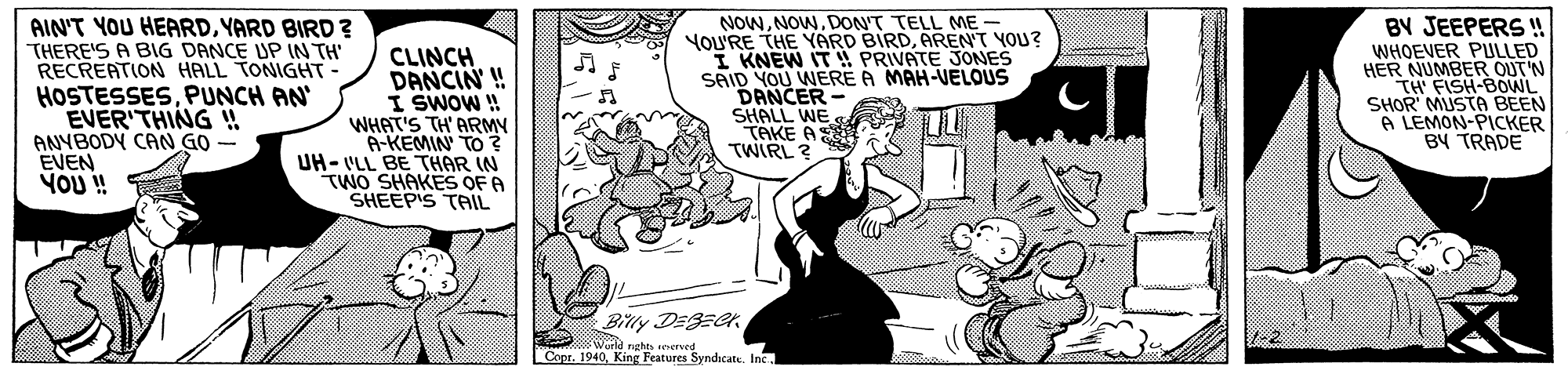 Font OCR: AIN'T YOU HEARDYARD BIRD ? THERE'S A BIG DANCE UP IN TH' RECREATION HALL TONIGHT HOSTESSESPUNCH AN EVER'THING H ANYBODY CAN GO EVEN YOU ! CLINCH DANCIN ! I SWOW ! WHAT'S TH' ARMY A-KEMIN TO ? UH- VLL BE THAR IN TWO SHAKES OF A SHEEPIS TAIL NOWDON'T TELL ME - YOU'RE THE YARD BIRDAREN'T YOU? I KNEW IT PRIVATE JONES SAID YOU WERE A MAH-VELOUS DANCER - SHALL WE TAKE A TWIRL ? BY JEEPERS ! WHOEVER PULLED HER NUMBER OUT'N TH' FISH-BOWL SHOR MUSTA BEEN A LEMON-PICKER BY TRADE Billy DEBEer. 2e rste seerved Copr. 1940. King Features Syndicate. AIN'T YOU HEARDYARD BIRD ? THERE'S A BIG DANCE UP IN TH' RECREATION HALL TONIGHT HOSTESSESPUNCH AN EVER'THING H ANYBODY CAN GO EVEN YOU ! CLINCH DANCIN ! I SWOW ! WHAT'S TH' ARMY A-KEMIN TO ? UH- VLL BE THAR IN TWO SHAKES OF A SHEEPIS TAIL NOWDON'T TELL ME - YOU'RE THE YARD BIRDAREN'T YOU? I KNEW IT PRIVATE JONES SAID YOU WERE A MAH-VELOUS DANCER - SHALL WE TAKE A TWIRL ? BY JEEPERS ! WHOEVER PULLED HER NUMBER OUT'N TH' FISH-BOWL SHOR MUSTA BEEN A LEMON-PICKER BY TRADE Billy DEBEer. 2e rste seerved Copr. 1940. King Features Syndicate.