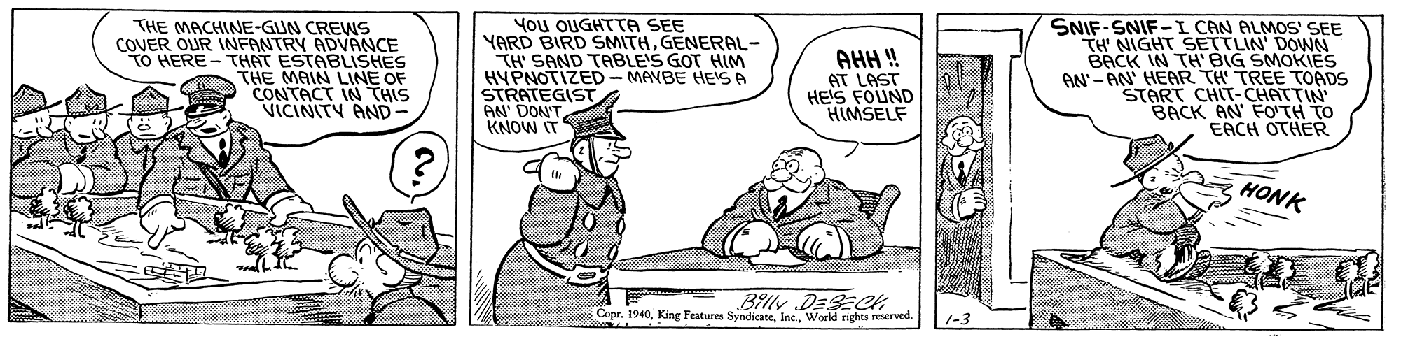 Line OCR: THE MACHINE-GUN CREWS COVER OUR INFANTRY ADVANCE TO HERE-THAT ESTABLISHES THE MAIN LINE OF CONTACT IN THIS VICINITY AND You OUGHTTA SEE YARD BIRD SMITHGENERAL- TH' SAND TABLE'S GOT HIM HYPNOTIZED - MAVBE HEISA STRATEGIST AN' DON'T KNOW IT AHH ! AT LAST HEIS FOUND HIMSELF SNIF-SNIF-I CAN ALMOS SEE TH' NIGHT SETTLIN' DOWN BACK IN TH'BIG SMOKIES AN'- AN' HEAR TH' TREE TOADS START CHIT- CHATTIN BACK AN' FO'TH TO EACH OTHER HONK Billy DESECH Copr. 1940Warld rights reserved. 1-3 THE MACHINE-GUN CREWS COVER OUR INFANTRY ADVANCE TO HERE-THAT ESTABLISHES THE MAIN LINE OF CONTACT IN THIS VICINITY AND You OUGHTTA SEE YARD BIRD SMITHGENERAL- TH' SAND TABLE'S GOT HIM HYPNOTIZED - MAVBE HEISA STRATEGIST AN' DON'T KNOW IT AHH ! AT LAST HEIS FOUND HIMSELF SNIF-SNIF-I CAN ALMOS SEE TH' NIGHT SETTLIN' DOWN BACK IN TH'BIG SMOKIES AN'- AN' HEAR TH' TREE TOADS START CHIT- CHATTIN BACK AN' FO'TH TO EACH OTHER HONK Billy DESECH Copr. 1940King Features SyndicateWarld rights reserved. 1-3