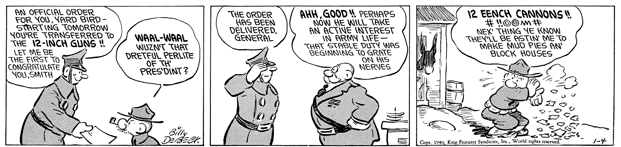 Sharing OCR: AN OFFICIAL ORDER FOR YOUYARD BIRD- STARTING TOMORROW YOU'RE TRANSFERRED TO THE 12-INCH GUNS ! AHHGOOD ! PERHAPS NOW HE WILL TAKE AN ACTIVE INTEREST IN ARMY LIFE- THAT STABLE DUTY WAS BEGINNING TO GRATE ON HIS NERVES 12 EENCH CANNONS ! WAAL-WAAL WUZN'T THAT DRETFUL PERLITE OF TH PRES'DINT? THE ORDER HAS BEEN DELIVEREDGENERAL NEX THING YE KNOW THEY'LL BE ASTIN ME TO MAKE MUD PIES AN BLOCK HOUSES LET ME BE THE FIRST TO CONGRATULATE YOLUSMITH Billy Copr. 1940World nghts reserved. 1-4 AN OFFICIAL ORDER FOR YOUYARD BIRD- STARTING TOMORROW YOU'RE TRANSFERRED TO THE 12-INCH GUNS ! AHHGOOD ! PERHAPS NOW HE WILL TAKE AN ACTIVE INTEREST IN ARMY LIFE- THAT STABLE DUTY WAS BEGINNING TO GRATE ON HIS NERVES 12 EENCH CANNONS ! WAAL-WAAL WUZN'T THAT DRETFUL PERLITE OF TH PRES'DINT? THE ORDER HAS BEEN DELIVEREDGENERAL NEX THING YE KNOW THEY'LL BE ASTIN ME TO MAKE MUD PIES AN BLOCK HOUSES LET ME BE THE FIRST TO CONGRATULATE YOLUSMITH Billy Copr. 1940King Features SyndicateWorld nghts reserved. 1-4