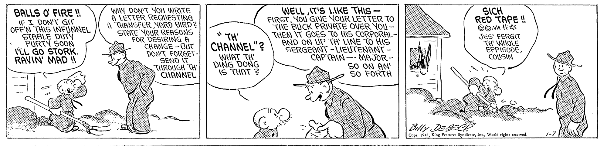 Gesture OCR: WHY DON'T YOU WRITE 6 LETTER REQUESTING A TRANSFER NARD BIRD? STATE YOUR REASONS FOR DESIRING 6 CHANGE -BUr DON'T FORGET- SEND IT THROUGH TH CHANNEL WELLIT'S LIKE THIS - FIRSTYOU GIVE YOUR LETTER TO THE BUCK PRIVATE OVER YOU - THEN IT GOES TO HIS CORPORAL- AND ON UP TH LINE TO HIS SERGEANT-LIEUTENANT- MAJOR- sO ON AN So FORTH SICH RED TAPE ! BALLS O' FIRE ! IF I DON'T GIT OFFN THIS INFUNNEL STABLE DUTY PURTY SOON VLL GO STORKRAVIN MAD !! " TH' CHANNEL"? JES' FERGIT TH' WHOLE EPPISODECOUSIN CAPTAIN- WHAT TH DING DONG IS THAT ? Blly DEBEC Cepr. 1941Weeld rights teierved. 1-7 WHY DON'T YOU WRITE 6 LETTER REQUESTING A TRANSFER NARD BIRD? STATE YOUR REASONS FOR DESIRING 6 CHANGE -BUr DON'T FORGET- SEND IT THROUGH TH CHANNEL WELLIT'S LIKE THIS - FIRSTYOU GIVE YOUR LETTER TO THE BUCK PRIVATE OVER YOU - THEN IT GOES TO HIS CORPORAL- AND ON UP TH LINE TO HIS SERGEANT-LIEUTENANT- MAJOR- sO ON AN So FORTH SICH RED TAPE ! BALLS O' FIRE ! IF I DON'T GIT OFFN THIS INFUNNEL STABLE DUTY PURTY SOON VLL GO STORKRAVIN MAD !! " TH' CHANNEL"? JES' FERGIT TH' WHOLE EPPISODECOUSIN CAPTAIN- WHAT TH DING DONG IS THAT ? Blly DEBEC Cepr. 1941King Features SyndicateWeeld rights teierved. 1-7
