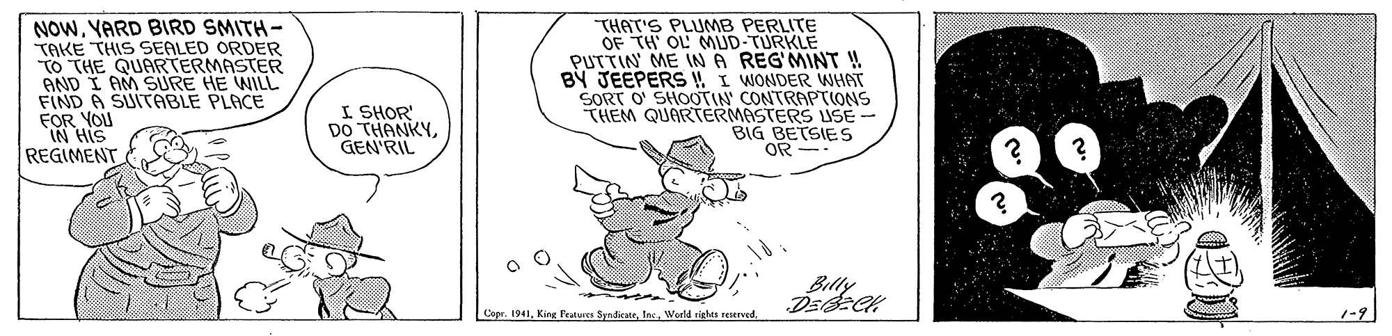 Rectangle OCR: NOWYARD BIRD SMITH- TAKE THIS SEALED ORDER TO THE QUARTERMASTER AND I AM SURE HE WILL FIND A SUITABLE PLACE FOR YOU IN HIS REGIMENT THAT'S PLUMB PERLITE OF TH OL MUD-TURKLE PUTTIN ME IN A REG'MINT ! BY JEEPERS !! I WONDER WHAT SORT O' SHOOTIN' CONTRAPTIONS THEM QUARTERMASTERS ISE - BIG BETSIES OR - I SHOR DO THANKYGEN'RIL Billy Copr. 1941World righes reserved. NOWYARD BIRD SMITH- TAKE THIS SEALED ORDER TO THE QUARTERMASTER AND I AM SURE HE WILL FIND A SUITABLE PLACE FOR YOU IN HIS REGIMENT THAT'S PLUMB PERLITE OF TH OL MUD-TURKLE PUTTIN ME IN A REG'MINT ! BY JEEPERS !! I WONDER WHAT SORT O' SHOOTIN' CONTRAPTIONS THEM QUARTERMASTERS ISE - BIG BETSIES OR - I SHOR DO THANKYGEN'RIL Billy Copr. 1941King Fratures SyndicateWorld righes reserved.