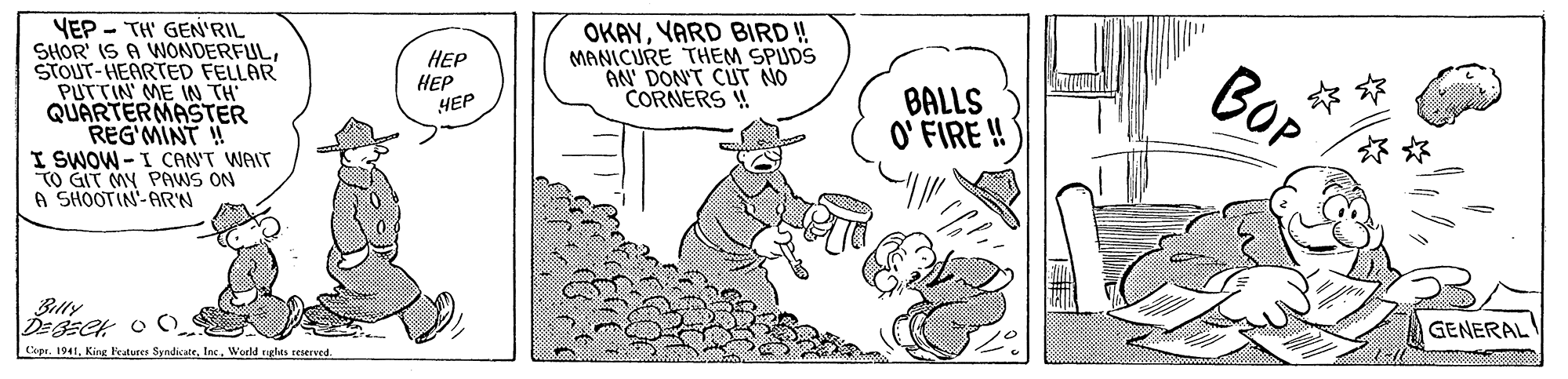 Line OCR: OKAYYARD BIRD ! MANICURE THEM SPUDS AN' DON'T CUT NO CORNERS ! YEP - TH GEN'RIL SHOR' IS A WONDERFULSTOUT-HEARTED FELLAR PUTTIN' ME IN TH QUARTERMASTER REG'MINT ! I SWOW -I CAN'T WAIT TO GIT MY PAWS ON A SHOOTIN-ARN HEP HEP BALLS O' FIRE!! BOP HEP * ** Bally GENERAL Copr. 1941Inc. World ngles reserved. OKAYYARD BIRD ! MANICURE THEM SPUDS AN' DON'T CUT NO CORNERS ! YEP - TH GEN'RIL SHOR' IS A WONDERFULSTOUT-HEARTED FELLAR PUTTIN' ME IN TH QUARTERMASTER REG'MINT ! I SWOW -I CAN'T WAIT TO GIT MY PAWS ON A SHOOTIN-ARN HEP HEP BALLS O' FIRE!! BOP HEP * ** Bally GENERAL Copr. 1941King Featuees SyndicateInc. World ngles reserved.