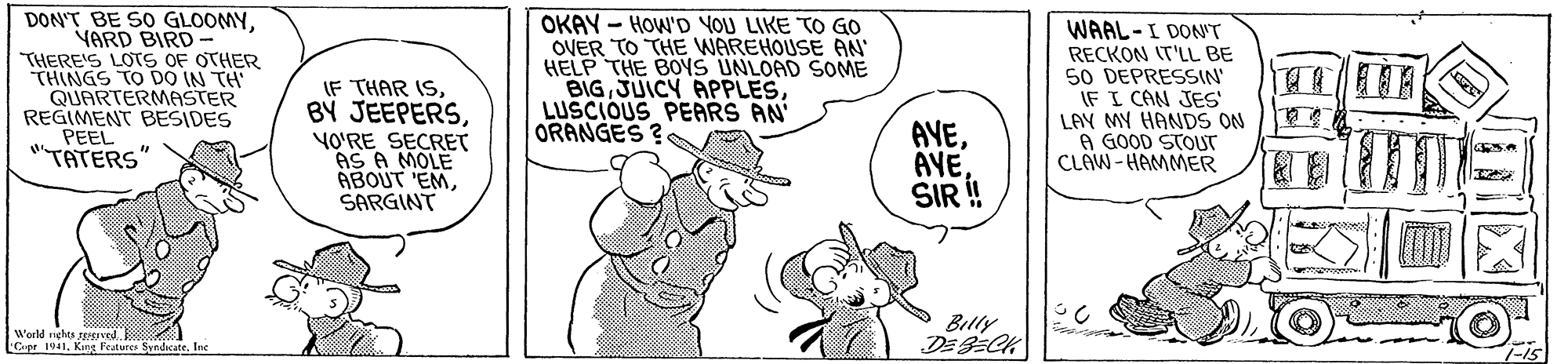 Font OCR: DON'T BE SO GLOOMYVARD BIRD- THERE'S LOTS OF OTHER THINGS TO DO IN TH QUARTERMASTER REGIMENT BESIDES PEEL "TATERS OKAY - HOW'D YOU LIKE TO GO OVER TO THE WAREHOUSE AN HELP THE BOS UNLOAD SOME BIGLUSCIOUS PEARS AN ORANGES ? WAAL-I DON'T IF THAR ISYO?RE SECRET AS A MOLE ABOUT 'EMSARGINT AVESIR ! RECKON IT'LL BE 50 DEPRESSIN' IF I CAN JES LAY MY HANDS ON A GOOD STOUT CLAW- HAMMER 2. Billy DE 9CK World nehes JE tyr Syndatr. Inc Cpr 1941King F 1-15 DON'T BE SO GLOOMYVARD BIRD- THERE'S LOTS OF OTHER THINGS TO DO IN TH QUARTERMASTER REGIMENT BESIDES PEEL "TATERS OKAY - HOW'D YOU LIKE TO GO OVER TO THE WAREHOUSE AN HELP THE BOS UNLOAD SOME BIGJUICY APPLESLUSCIOUS PEARS AN ORANGES ? WAAL-I DON'T IF THAR ISBÝ JEEPERSYO?RE SECRET AS A MOLE ABOUT 'EMSARGINT AVESIR ! RECKON IT'LL BE 50 DEPRESSIN' IF I CAN JES LAY MY HANDS ON A GOOD STOUT CLAW- HAMMER 2. Billy DE 9CK World nehes JE tyr Syndatr. Inc Cpr 1941King F 1-15