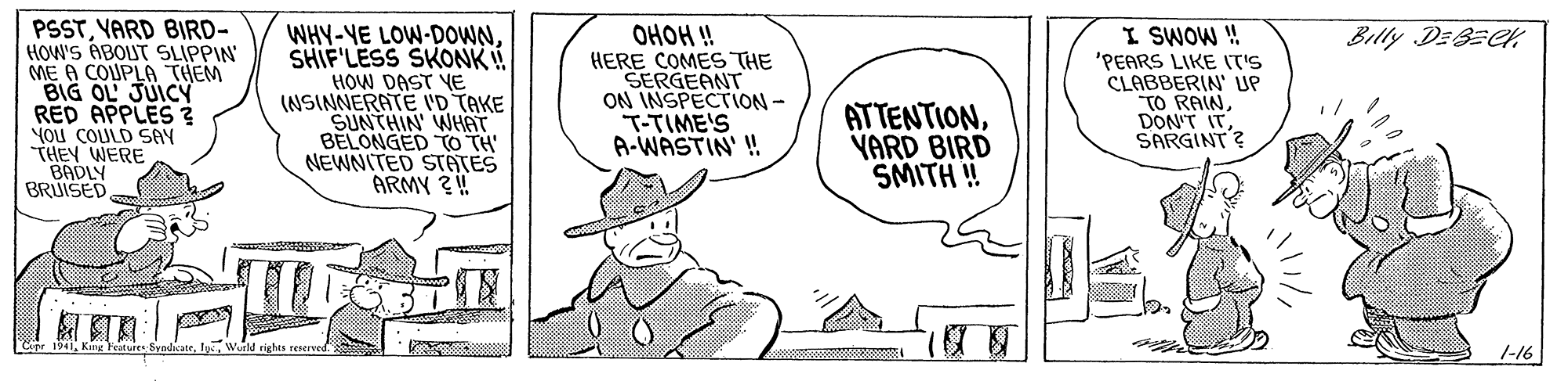 Rectangle OCR: PSSTVARD BIRD- HOW'S ABOUT SLIPPIN ME A COUPLA THEM BIG OL JUICY RED APPLES 3 YOu COULD SAY THEY WERE BADLY BRUISED OHOH ! HERE COMES THE SERGEANT ON INSPECTION- T-TIME'S A-WASTIN' ! Billy DEBECK WHY-YE LOW-DOWNSHIF'LESS SKONK! HOW DAST YE (NSINNERATE VD TAKE SUNTHIN WHAT BELONGED TO TH NEWNITED STATES ARMY ?! ATTENTIONYARD BIRD SMITH ! I SWOW ! 'PEARS LIKE IT'S CLABBERIN' UP TO RAINSARGINT? Cnr 1941rights renerved. 1-16 PSSTVARD BIRD- HOW'S ABOUT SLIPPIN ME A COUPLA THEM BIG OL JUICY RED APPLES 3 YOu COULD SAY THEY WERE BADLY BRUISED OHOH ! HERE COMES THE SERGEANT ON INSPECTION- T-TIME'S A-WASTIN' ! Billy DEBECK WHY-YE LOW-DOWNSHIF'LESS SKONK! HOW DAST YE (NSINNERATE VD TAKE SUNTHIN WHAT BELONGED TO TH NEWNITED STATES ARMY ?! ATTENTIONYARD BIRD SMITH ! I SWOW ! 'PEARS LIKE IT'S CLABBERIN' UP TO RAINDON'T ITSARGINT? Cnr 1941Kar Feature Syadicatrrights renerved. 1-16