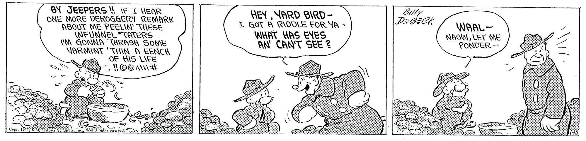 Art OCR: BY JEEPERS ! IF I HEAR ONE MORE DEROGGERY REMARK ABOUT ME PEELIN' THESE INFUNNEL TATERS IM GONNA THRASH SOME VARMINT 'THIN A EENCH OF HIS LIFE !!OOMM t Billy HEYYARD BIRD- I GOT A RIDDLE FOR YA- WHAT HAS EYES AN CAN'T SEE ? WAAL- NAOWLET ME PONDER - Copr. 1941 K an sind BY JEEPERS ! IF I HEAR ONE MORE DEROGGERY REMARK ABOUT ME PEELIN' THESE INFUNNEL TATERS IM GONNA THRASH SOME VARMINT 'THIN A EENCH OF HIS LIFE !!OOMM t Billy HEYYARD BIRD- I GOT A RIDDLE FOR YA- WHAT HAS EYES AN CAN'T SEE ? WAAL- NAOWLET ME PONDER - Copr. 1941 K an sind